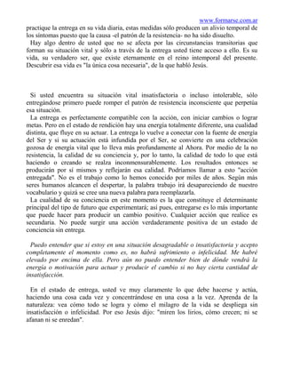 www.formarse.com.ar
practique la entrega en su vida diaria, estas medidas sólo producen un alivio temporal de
los síntomas puesto que la causa -el patrón de la resistencia- no ha sido disuelto.
  Hay algo dentro de usted que no se afecta por las circunstancias transitorias que
forman su situación vital y sólo a través de la entrega usted tiene acceso a ello. Es su
vida, su verdadero ser, que existe eternamente en el reino intemporal del presente.
Descubrir esa vida es "la única cosa necesaria", de la que habló Jesús.



  Si usted encuentra su situación vital insatisfactoria o incluso intolerable, sólo
entregándose primero puede romper el patrón de resistencia inconsciente que perpetúa
esa situación.
  La entrega es perfectamente compatible con la acción, con iniciar cambios o lograr
metas. Pero en el estado de rendición hay una energía totalmente diferente, una cualidad
distinta, que fluye en su actuar. La entrega lo vuelve a conectar con la fuente de energía
del Ser y si su actuación está infundida por el Ser, se convierte en una celebración
gozosa de energía vital que lo lleva más profundamente al Ahora. Por medio de la no
resistencia, la calidad de su conciencia y, por lo tanto, la calidad de todo lo que está
haciendo o creando se realza inconmensurablemente. Los resultados entonces se
producirán por sí mismos y reflejarán esa calidad. Podríamos llamar a esto "acción
entregada". No es el trabajo como lo hemos conocido por miles de años. Según más
seres humanos alcancen el despertar, la palabra trabajo irá desapareciendo de nuestro
vocabulario y quizá se cree una nueva palabra para reemplazarla.
  La cualidad de su conciencia en este momento es la que constituye el determinante
principal del tipo de futuro que experimentará; así pues, entregarse es lo más importante
que puede hacer para producir un cambio positivo. Cualquier acción que realice es
secundaria. No puede surgir una acción verdaderamente positiva de un estado de
conciencia sin entrega.

  Puedo entender que si estoy en una situación desagradable o insatisfactoria y acepto
completamente el momento como es, no habrá sufrimiento o infelicidad. Me habré
elevado por encima de ella. Pero aún no puedo entender bien de dónde vendrá la
energía o motivación para actuar y producir el cambio si no hay cierta cantidad de
insatisfacción.

  En el estado de entrega, usted ve muy claramente lo que debe hacerse y actúa,
haciendo una cosa cada vez y concentrándose en una cosa a la vez. Aprenda de la
naturaleza: vea cómo todo se logra y cómo el milagro de la vida se despliega sin
insatisfacción o infelicidad. Por eso Jesús dijo: "miren los lirios, cómo crecen; ni se
afanan ni se enredan".
 