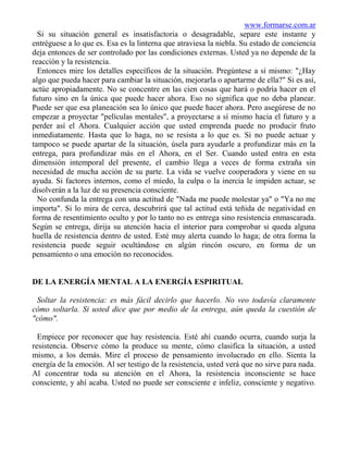 www.formarse.com.ar
  Si su situación general es insatisfactoria o desagradable, separe este instante y
entréguese a lo que es. Esa es la linterna que atraviesa la niebla. Su estado de conciencia
deja entonces de ser controlado por las condiciones externas. Usted ya no depende de la
reacción y la resistencia.
  Entonces mire los detalles específicos de la situación. Pregúntese a sí mismo: "¿Hay
algo que pueda hacer para cambiar la situación, mejorarla o apartarme de ella?" Si es así,
actúe apropiadamente. No se concentre en las cien cosas que hará o podría hacer en el
futuro sino en la única que puede hacer ahora. Eso no significa que no deba planear.
Puede ser que esa planeación sea lo único que puede hacer ahora. Pero asegúrese de no
empezar a proyectar "películas mentales", a proyectarse a sí mismo hacia el futuro y a
perder así el Ahora. Cualquier acción que usted emprenda puede no producir fruto
inmediatamente. Hasta que lo haga, no se resista a lo que es. Si no puede actuar y
tampoco se puede apartar de la situación, úsela para ayudarle a profundizar más en la
entrega, para profundizar más en el Ahora, en el Ser. Cuando usted entra en esta
dimensión intemporal del presente, el cambio llega a veces de forma extraña sin
necesidad de mucha acción de su parte. La vida se vuelve cooperadora y viene en su
ayuda. Si factores internos, como el miedo, la culpa o la inercia le impiden actuar, se
disolverán a la luz de su presencia consciente.
  No confunda la entrega con una actitud de "Nada me puede molestar ya" o "Ya no me
importa". Si lo mira de cerca, descubrirá que tal actitud está teñida de negatividad en
forma de resentimiento oculto y por lo tanto no es entrega sino resistencia enmascarada.
Según se entrega, dirija su atención hacia el interior para comprobar si queda alguna
huella de resistencia dentro de usted. Esté muy alerta cuando lo haga; de otra forma la
resistencia puede seguir ocultándose en algún rincón oscuro, en forma de un
pensamiento o una emoción no reconocidos.


DE LA ENERGÍA MENTAL A LA ENERGÍA ESPIRITUAL

 Soltar la resistencia: es más fácil decirlo que hacerlo. No veo todavía claramente
cómo soltarla. Si usted dice que por medio de la entrega, aún queda la cuestión de
"cómo".

  Empiece por reconocer que hay resistencia. Esté ahí cuando ocurra, cuando surja la
resistencia. Observe cómo la produce su mente, cómo clasifica la situación, a usted
mismo, a los demás. Mire el proceso de pensamiento involucrado en ello. Sienta la
energía de la emoción. Al ser testigo de la resistencia, usted verá que no sirve para nada.
Al concentrar toda su atención en el Ahora, la resistencia inconsciente se hace
consciente, y ahí acaba. Usted no puede ser consciente e infeliz, consciente y negativo.
 