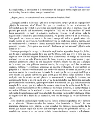 www.formarse.com.ar
La negatividad, la infelicidad o el sufrimiento de cualquier forma significan que hay
resistencia y la resistencia es siempre inconsciente.

 ¿Seguro puedo ser consciente de mis sentimientos de infelicidad?

  ¿Escogería usted la infelicidad? ¿Si no la escogió cómo surgió? ¿Cuál es su propósito?
¿Quién la mantiene viva? Usted dice que es consciente de sus sentimientos de
infelicidad, pero la verdad es que usted está identificado con ellos y mantiene vivo el
proceso por medio del pensamiento compulsivo. Todo eso es inconsciente. Si usted
fuera consciente, es decir, si estuviera totalmente presente en el Ahora, toda la
negatividad se disolvería casi instantáneamente. No podría sobrevivir en su presencia.
Sólo puede hacerlo en su ausencia. Incluso el cuerpo del dolor no puede sobrevivir
mucho tiempo en su presencia. Usted mantiene viva su infelicidad dándole tiempo, que
es su elemento vital. Suprima el tiempo por medio de la conciencia intensa del momento
presente y morirá. ¿Pero quiere que muera? ¿Realmente ya está cansado? ¿Quién sería
usted sin él?
  Hasta que practique la entrega, la dimensión espiritual es algo sobre lo que lee, habla,
con lo que se emociona, acerca de lo que escribe libros, en lo que cree, o en lo que no,
según el caso. No hay ninguna diferencia. Sólo cuando usted se entrega se vuelve una
realidad viva en su vida. Cuando usted lo hace, la energía que usted emana y que
entonces gobierna su vida es de una frecuencia vibratoria mucho más alta que la energía
de la mente que aún gobierna nuestro mundo, la energía que creó las estructuras
sociales, políticas y económicas existentes en nuestra civilización. Y que también se
perpetúa a sí misma continuamente por medio de nuestros sistemas educativos y de
nuestros medios de comunicación. A través de la entrega, la energía espiritual llega a
este mundo. No genera sufrimiento para usted, para los demás seres humanos o para
cualquier otra forma de vida del planeta. Al contrario de la energía de la mente, no
contamina la Tierra y no está sujeta a la ley de las polaridades, que determina que nada
puede existir sin su contrario, que no puede haber bien sin mal. Los que funcionan con la
energía de la mente, que son todavía la inmensa mayoría de la población de la Tierra,
siguen siendo inconscientes de la existencia de la energía espiritual, la cual pertenece a
un orden diferente de la realidad y creará un mundo diferente cuando un número
suficiente de seres humanos entren en el estado de entrega y así queden totalmente libres
de negatividad. Si la Tierra ha de sobrevivir, esta será la energía de los que habiten en
ella.
  Jesús se refirió a esta energía cuando hizo su famosa afirmación profética en el Sermón
de la Montaña: "Bienaventurados los mansos; ellos heredarán la Tierra". Es una
presencia silenciosa, pero intensa, la cual disuelve los patrones inconscientes de la
mente, que pueden seguir aún activos por un tiempo, pero ya no gobernarán su vida. Las
condiciones externas a las que uno se resistía tienden también a cambiar o a disolverse
 