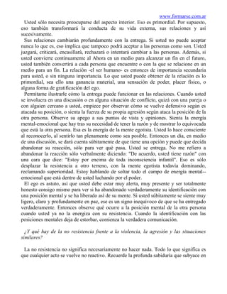 www.formarse.com.ar
  Usted sólo necesita preocuparse del aspecto interior. Eso es primordial. Por supuesto,
eso también transformará la conducta de su vida externa, sus relaciones y así
sucesivamente.
  Sus relaciones cambiarán profundamente con la entrega. Si usted no puede aceptar
nunca lo que es, eso implica que tampoco podrá aceptar a las personas como son. Usted
juzgará, criticará, encasillará, rechazará o intentará cambiar a las personas. Además, si
usted convierte continuamente al Ahora en un medio para alcanzar un fin en el futuro,
usted también convertirá a cada persona que encuentre o con la que se relacione en un
medio para un fin. La relación -el ser humano- es entonces de importancia secundaria
para usted, o sin ninguna importancia. Lo que usted puede obtener de la relación es lo
primordial, sea ello una ganancia material, una sensación de poder, placer físico, o
alguna forma de gratificación del ego.
  Permítame ilustrarle cómo la entrega puede funcionar en las relaciones. Cuando usted
se involucra en una discusión o en alguna situación de conflicto, quizá con una pareja o
con alguien cercano a usted, empiece por observar cómo se vuelve defensivo según es
atacada su posición, o sienta la fuerza de su propia agresión según ataca la posición de la
otra persona. Observe su apego a sus puntos de vista y opiniones. Sienta la energía
mental-emocional que hay tras su necesidad de tener la razón y de mostrar lo equivocada
que está la otra persona. Esa es la energía de la mente egotista. Usted lo hace consciente
al reconocerlo, al sentirlo tan plenamente como sea posible. Entonces un día, en medio
de una discusión, se dará cuenta súbitamente de que tiene una opción y puede que decida
abandonar su reacción, sólo para ver qué pasa. Usted se entrega. No me refiero a
abandonar la reacción sólo verbalmente diciendo: "De acuerdo, usted tiene razón" con
una cara que dice: "Estoy por encima de toda inconsciencia infantil". Eso es sólo
desplazar la resistencia a otro terreno, con la mente egotista todavía dominando,
reclamando superioridad. Estoy hablando de soltar todo el campo de energía mental--
emocional que está dentro de usted luchando por el poder.
  El ego es astuto, así que usted debe estar muy alerta, muy presente y ser totalmente
honesto consigo mismo para ver si ha abandonado verdaderamente su identificación con
una posición mental y se ha liberado así de su mente. Si usted súbitamente se siente muy
ligero, claro y profundamente en paz, ese es un signo inequívoco de que se ha entregado
verdaderamente. Entonces observe qué ocurre a la posición mental de la otra persona
cuando usted ya no la energiza con su resistencia. Cuando la identificación con las
posiciones mentales deja de estorbar, comienza la verdadera comunicación.

  ¿Y qué hay de la no resistencia frente a la violencia, la agresión y las situaciones
similares?

 La no resistencia no significa necesariamente no hacer nada. Todo lo que significa es
que cualquier acto se vuelve no reactivo. Recuerde la profunda sabiduría que subyace en
 