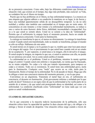 www.formarse.com.ar
de su presencia consciente. Como sabe, bajo las diferentes condiciones que forman su
situación vital, que existen en el tiempo, hay algo más profundo, más esencial: su Vida,
su verdadero Ser en el Ahora sin tiempo.
  Puesto que no hay problemas en el Ahora, no hay enfermedad tampoco. La creencia en
una etiqueta que alguien adhiere a su condición la mantiene en su lugar, le da fuerza y
hace una realidad aparentemente sólida de un desequilibrio temporal. Le da no sólo
realidad y solidez sino también una continuidad en el tiempo que no tenía antes. Al
concentrarse en este instante y evitar rotular a la enfermedad mentalmente, se reduce a
uno o varios de estos factores: dolor físico, debilidad, incomodidad o incapacidad. Eso
es a lo que usted se somete ahora. Usted no se somete a la idea de "enfermedad".
Permita que el sufrimiento lo empuje hacia el momento presente, hacia un estado de
intensa presencia consciente. Úselo para la iluminación.
  La entrega no transforma lo que es, al menos no directamente. La entrega lo transforma
a usted. Cuando usted está transformado, todo su mundo se transforma, porque el mundo
es sólo un reflejo. Hablamos de esto antes.
  Si usted mirara en el espejo y no le gustara lo que ve, tendría que estar loco para atacar
a la imagen del espejo. Eso es precisamente lo que usted hace cuando está en un estado
de no aceptación. Y, por supuesto, si usted ataca a la imagen, ella le devuelve el ataque.
Si usted acepta la imagen, no importa lo que sea, si usted es amistoso con ella, no puede
no ser amistosa con usted. Así es como usted cambia el mundo.
  La enfermedad no es el problema. Usted es el problema, mientras la mente egotista
tenga el control. Cuando usted está enfermo o incapacitado, no sienta que ha fracasado,
no se sienta culpable. No culpe a la vida por tratarlo injustamente, pero tampoco se
culpe a sí mismo. Todo eso es resistencia. Si usted tiene una enfermedad grave, úsela
para la iluminación. Cualquier cosa "mala" que ocurra en su vida, úsela para la
iluminación. Retire el tiempo de la enfermedad. No le dé pasado ni futuro. Haga que ella
lo obligue a tener una conciencia intensa del momento presente, y vea lo que pasa.
  Conviértase en un alquimista. Transmute el metal bajo en oro, el sufrimiento en
conciencia, el desastre en iluminación. ¿Está gravemente enfermo y enfadado por lo que
acabo de decir? Entonces es un signo claro de que la enfermedad se ha vuelto parte de su
sentido de sí mismo y de que usted está protegiendo ahora su identidad, así como a la
enfermedad. La condición clasificada como "enfermedad" no tiene nada que ver con
quien es usted verdaderamente.


CUANDO EL DESASTRE GOLPEA

  En lo que concierne a la mayoría todavía inconsciente de la población, sólo una
situación crítica tiene la capacidad de quebrar la dura cáscara del ego y de obligar a la
entrega y forzar al estado de despertar. Una situación crítica surge cuando a través de
 