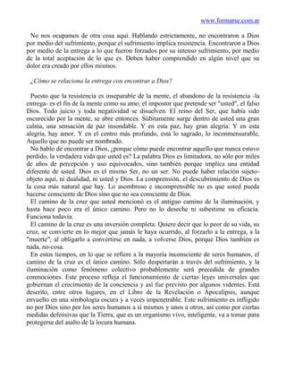 www.formarse.com.ar

 No nos ocupamos de otra cosa aquí. Hablando estrictamente, no encontraron a Dios
por medio del sufrimiento, porque el sufrimiento implica resistencia. Encontraron a Dios
por medio de la entrega a lo que fueron forzados por su intenso sufrimiento, por medio
de la total aceptación de lo que es. Deben haber comprendido en algún nivel que su
dolor era creado por ellos mismos.

 ¿Cómo se relaciona la entrega con encontrar a Dios?

  Puesto que la resistencia es inseparable de la mente, el abandono de la resistencia -la
entrega- es el fin de la mente como su amo, el impostor que pretende ser "usted", el falso
Dios. Todo juicio y toda negatividad se disuelven. El reino del Ser, que había sido
oscurecido por la mente, se abre entonces. Súbitamente surge dentro de usted una gran
calma, una sensación de paz insondable. Y en esta paz, hay gran alegría. Y en esta
alegría, hay amor. Y en el centro más profundo, está lo sagrado, lo inconmensurable,
Aquello que no puede ser nombrado.
  No hablo de encontrar a Dios, ¿porque cómo puede encontrar aquello que nunca estuvo
perdido, la verdadera vida que usted es? La palabra Dios es limitadora, no sólo por miles
de años de percepción y uso equivocados, sino también porque implica una entidad
diferente de usted. Dios es el mismo Ser, no un ser. No puede haber relación sujeto-
objeto aquí, ni dualidad, ni usted y Dios. La comprensión, el descubrimiento de Dios es
la cosa más natural que hay. Lo asombroso e incomprensible no es que usted pueda
hacerse consciente de Dios sino que no sea consciente de Dios.
  El camino de la cruz que usted mencionó es el antiguo camino de la iluminación, y
hasta hace poco era el único camino. Pero no lo deseche ni subestime su eficacia.
Funciona todavía.
  El camino de la cruz es una inversión completa. Quiere decir que lo peor de su vida, su
cruz, se convierte en lo mejor que jamás le haya ocurrido, al forzarlo a la entrega, a la
"muerte", al obligarlo a convertirse en nada, a volverse Dios, porque Dios también es
nada, no-cosa.
  En estos tiempos, en lo que se refiere a la mayoría inconsciente de seres humanos, el
camino de la cruz es el único camino. Sólo despertarán a través del sufrimiento, y la
iluminación como fenómeno colectivo probablemente será precedida de grandes
conmociones. Este proceso refleja el funcionamiento de ciertas leyes universales que
gobiernan el crecimiento de la conciencia y así fue previsto por algunos videntes. Está
descrito, entre otros lugares, en el Libro de la Revelación o Apocalipsis, aunque
envuelto en una simbología oscura y a veces impenetrable. Este sufrimiento es infligido
no por Dios sino por los seres humanos a sí mismos y unos a otros, así como por ciertas
medidas defensivas que la Tierra, que es un organismo vivo, inteligente, va a tomar para
protegerse del asalto de la locura humana.
 