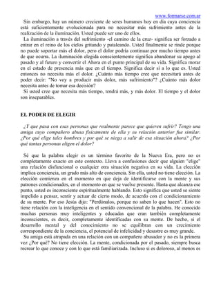 www.formarse.com.ar
  Sin embargo, hay un número creciente de seres humanos hoy en día cuya conciencia
está suficientemente evolucionada para no necesitar más sufrimiento antes de la
realización de la iluminación. Usted puede ser uno de ellos.
  La iluminación a través del sufrimiento -el camino de la cruz- significa ser forzado a
entrar en el reino de los cielos gritando y pataleando. Usted finalmente se rinde porque
no puede soportar más el dolor, pero el dolor podría continuar por mucho tiempo antes
de que ocurra. La iluminación elegida conscientemente significa abandonar su apego al
pasado y al futuro y convertir el Ahora en el punto principal de su vida. Significa morar
en el estado de presencia más que en el tiempo. Significa decir sí a lo que es. Usted
entonces no necesita más el dolor. ¿Cuánto más tiempo cree que necesitará antes de
poder decir: "No voy a producir más dolor, más sufrimiento"? ¿Cuánto más dolor
necesita antes de tomar esa decisión?
  Si usted cree que necesita más tiempo, tendrá más, y más dolor. El tiempo y el dolor
son inseparables.


EL PODER DE ELEGIR

 ¿Y que pasa con esas personas que realmente parece que quieren sufrir? Tengo una
amiga cuyo compañero abusa físicamente de ella y su relación anterior fue similar.
¿Por qué elige tales hombres y por qué se niega a salir de esa situación ahora? ¿Por
qué tantas personas eligen el dolor?

  Sé que la palabra elegir es un término favorito de la Nueva Era, pero no es
completamente exacto en este contexto. Lleva a confusiones decir que alguien "elige"
una relación disfuncional o cualquier otra situación negativa en su vida. La elección
implica conciencia, un grado más alto de conciencia. Sin ella, usted no tiene elección. La
elección comienza en el momento en que deja de identificarse con la mente y sus
patrones condicionados, en el momento en que se vuelve presente. Hasta que alcanza ese
punto, usted es inconsciente espiritualmente hablando. Esto significa que usted se siente
impelido a pensar, sentir y actuar de cierto modo, de acuerdo con el condicionamiento
de su mente. Por eso Jesús dijo: "Perdónalos, porque no saben lo que hacen". Esto no
tiene relación con la inteligencia en el sentido convencional de la palabra. He conocido
muchas personas muy inteligentes y educadas que eran también completamente
inconscientes, es decir, completamente identificadas con su mente. De hecho, si el
desarrollo mental y del conocimiento no se equilibran con un crecimiento
correspondiente de la conciencia, el potencial de infelicidad y desastre es muy grande.
  Su amiga está atrapada en una relación con un compañero abusador y no es la primera
vez ¿Por qué? No tiene elección. La mente, condicionada por el pasado, siempre busca
recrear lo que conoce y con lo que está familiarizada. Incluso si es doloroso, al menos es
 