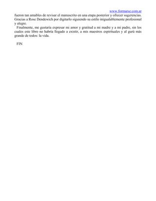 www.formarse.com.ar
fueron tan amables de revisar el manuscrito en una etapa posterior y ofrecer sugerencias.
Gracias a Rose Dendewich por digitarlo siguiendo su estilo inigualablemente profesional
y alegre.
  Finalmente, me gustaría expresar mi amor y gratitud a mi madre y a mi padre, sin los
cuales este libro no habría llegado a existir, a mis maestros espirituales y al gurú más
grande de todos: la vida.

 FIN
 