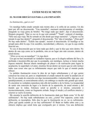 www.formarse.com.ar

                            USTED NO ES SU MENTE

 EL MAYOR OBSTÁCULO PARA LA ILUMINACIÓN

 La iluminación, ¿qué es eso?

  Un mendigo había estado sentado más treinta años a la orilla de un camino. Un día
pasó por allí un desconocido. "Una monedita", murmuró mecánicamente el mendigo,
alargando su vieja gorra de béisbol. "No tengo nada que darle", dijo el desconocido.
Después preguntó: "Qué es eso en lo que está sentado?" "Nada", contestó el mendigo.
"Sólo una caja vieja. Me he sentado en ella desde que tengo memoria". "¿Alguna vez ha
mirado lo que hay dentro?", preguntó el desconocido. "No" dijo el mendigo. "¿Para qué?
No hay nada dentro". "Échele una ojeada", insistió el desconocido. El mendigo se las
arregló para abrir la caja. Con asombro, incredulidad y alborozo, vio que la caja estaba
llena de oro.
  Yo soy el desconocido que no tiene nada que darle y que le dice que mire dentro. No
dentro de una caja como en la parábola, sino en un lugar aún más cercano, dentro de
usted mismo.
  "¡Pero yo no soy un mendigo! ", le oigo decir.
  Los que no han encontrado su verdadera riqueza, que es la alegría radiante del Ser y la
profunda e inconmovible paz que la acompaña, son mendigos, incluso si tienen mucha
riqueza material. Buscan afuera mendrugos de placer o de realización para lograr la
aceptación, la seguridad o el amor, mientras llevan dentro un tesoro que no sólo incluye
todas esas cosas sino que es infinitamente mayor que todo lo que el mundo pueda
ofrecer.
  La palabra iluminación evoca la idea de un logro sobrehumano y el ego quiere
conservar las cosas así, pero es simplemente el estado natural de sentir la unidad con el
Ser. Es un estado de conexión con algo inconmensurable e indestructible, algo que, casi
paradójicamente, es esencialmente usted y sin embargo es mucho más grande que usted.
Es encontrar su verdadera naturaleza más allá del nombre y de la forma. La incapacidad
de sentir esta conexión da lugar a la ilusión de la separación, de usted mismo y del
mundo que lo rodea. Entonces usted se percibe a sí mismo, consciente o
inconscientemente, como un fragmento aislado. Surge el miedo y el conflicto interior y
exterior se vuelve la norma.
  Me encanta la sencilla definición de la iluminación dada por Buda como "el fin del
sufrimiento". No hay nada sobrehumano en esto, ¿cierto? Por supuesto, como toda
definición, es incompleta. Sólo dice lo que la iluminación no es: no es sufrimiento.
¿Pero qué queda cuando ya no hay sufrimiento? El Buda no habla sobre esto y su
silencio implica que usted tiene que averiguarlo por sí mismo. Usa una definición
 