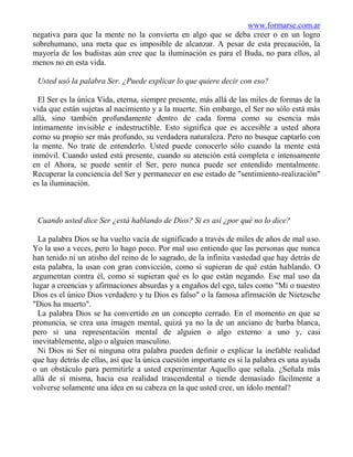www.formarse.com.ar
negativa para que la mente no la convierta en algo que se deba creer o en un logro
sobrehumano, una meta que es imposible de alcanzar. A pesar de esta precaución, la
mayoría de los budistas aún cree que la iluminación es para el Buda, no para ellos, al
menos no en esta vida.

 Usted usó la palabra Ser. ¿Puede explicar lo que quiere decir con eso?

  El Ser es la única Vida, eterna, siempre presente, más allá de las miles de formas de la
vida que están sujetas al nacimiento y a la muerte. Sin embargo, el Ser no sólo está más
allá, sino también profundamente dentro de cada forma como su esencia más
íntimamente invisible e indestructible. Esto significa que es accesible a usted ahora
como su propio ser más profundo, su verdadera naturaleza. Pero no busque captarlo con
la mente. No trate de entenderlo. Usted puede conocerlo sólo cuando la mente está
inmóvil. Cuando usted está presente, cuando su atención está completa e intensamente
en el Ahora, se puede sentir el Ser, pero nunca puede ser entendido mentalmente.
Recuperar la conciencia del Ser y permanecer en ese estado de "sentimiento-realización"
es la iluminación.



 Cuando usted dice Ser ¿está hablando de Dios? Si es así ¿por qué no lo dice?

  La palabra Dios se ha vuelto vacía de significado a través de miles de años de mal uso.
Yo la uso a veces, pero lo hago poco. Por mal uso entiendo que las personas que nunca
han tenido ni un atisbo del reino de lo sagrado, de la infinita vastedad que hay detrás de
esta palabra, la usan con gran convicción, como si supieran de qué están hablando. O
argumentan contra él, como si supieran qué es lo que están negando. Ese mal uso da
lugar a creencias y afirmaciones absurdas y a engaños del ego, tales como "Mi o nuestro
Dios es el único Dios verdadero y tu Dios es falso" o la famosa afirmación de Nietzsche
"Dios ha muerto".
  La palabra Dios se ha convertido en un concepto cerrado. En el momento en que se
pronuncia, se crea una imagen mental, quizá ya no la de un anciano de barba blanca,
pero si una representación mental de alguien o algo externo a uno y, casi
inevitablemente, algo o alguien masculino.
  Ni Dios ni Ser ni ninguna otra palabra pueden definir o explicar la inefable realidad
que hay detrás de ellas, así que la única cuestión importante es si la palabra es una ayuda
o un obstáculo para permitirle a usted experimentar Aquello que señala. ¿Señala más
allá de sí misma, hacia esa realidad trascendental o tiende demasiado fácilmente a
volverse solamente una idea en su cabeza en la que usted cree, un ídolo mental?
 