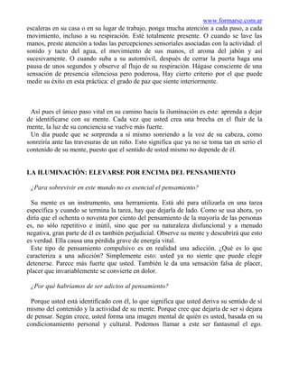 www.formarse.com.ar
escaleras en su casa o en su lugar de trabajo, ponga mucha atención a cada paso, a cada
movimiento, incluso a su respiración. Esté totalmente presente. O cuando se lave las
manos, preste atención a todas las percepciones sensoriales asociadas con la actividad: el
sonido y tacto del agua, el movimiento de sus manos, el aroma del jabón y así
sucesivamente. O cuando suba a su automóvil, después de cerrar la puerta haga una
pausa de unos segundos y observe al flujo de su respiración. Hágase consciente de una
sensación de presencia silenciosa pero poderosa, Hay cierto criterio por el que puede
medir su éxito en esta práctica: el grado de paz que siente interiormente.



 Así pues el único paso vital en su camino hacia la iluminación es este: aprenda a dejar
de identificarse con su mente. Cada vez que usted crea una brecha en el fluir de la
mente, la luz de su conciencia se vuelve más fuerte.
 Un día puede que se sorprenda a sí mismo sonriendo a la voz de su cabeza, como
sonreiría ante las travesuras de un niño. Esto significa que ya no se toma tan en serio el
contenido de su mente, puesto que el sentido de usted mismo no depende de él.


LA ILUMINACIÓN: ELEVARSE POR ENCIMA DEL PENSAMIENTO

 ¿Para sobrevivir en este mundo no es esencial el pensamiento?

 Su mente es un instrumento, una herramienta. Está ahí para utilizarla en una tarea
específica y cuando se termina la tarea, hay que dejarla de lado. Como se usa ahora, yo
diría que el ochenta o noventa por ciento del pensamiento de la mayoría de las personas
es, no sólo repetitivo e inútil, sino que por su naturaleza disfuncional y a menudo
negativa, gran parte de él es también perjudicial. Observe su mente y descubrirá que esto
es verdad. Ella causa una pérdida grave de energía vital.
 Este tipo de pensamiento compulsivo es en realidad una adicción. ¿Qué es lo que
caracteriza a una adicción? Simplemente esto: usted ya no siente que puede elegir
detenerse. Parece más fuerte que usted. También le da una sensación falsa de placer,
placer que invariablemente se convierte en dolor.

 ¿Por qué habríamos de ser adictos al pensamiento?

 Porque usted está identificado con él, lo que significa que usted deriva su sentido de sí
mismo del contenido y la actividad de su mente. Porque cree que dejaría de ser si dejara
de pensar. Según crece, usted forma una imagen mental de quién es usted, basada en su
condicionamiento personal y cultural. Podemos llamar a este ser fantasmal el ego.
 