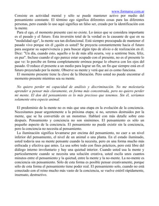 www.formarse.com.ar
Consiste en actividad mental y sólo se puede mantener activo por medio del
pensamiento constante. El término ego significa diferentes cosas para las diferentes
personas, pero cuando lo uso aquí significa un falso ser, creado por la identificación con
la mente.
  Para el ego, el momento presente casi no existe. Lo único que se considera importante
es el pasado y el futuro. Esta inversión total de la verdad es la causante de que en su
"modalidad ego", la mente sea tan disfuncional. Está siempre preocupada de mantener el
pasado vivo porque sin él ¿quién es usted? Se proyecta constantemente hacia el futuro
para asegurar su supervivencia y para buscar algún tipo de alivio o de realización en él.
Dice: "Un día, cuando esto, aquello o lo de más allá ocurra, voy a sentirme bien, feliz,
en paz". Incluso cuando el ego parece estar ocupado con el presente, no es el presente lo
que ve: lo percibe en forma completamente errónea porque lo observa con los ojos del
pasado. O reduce el presente a un medio para lograr un fin, un fin que siempre está en el
futuro proyectado por la mente. Observe su mente y verá que así es como funciona.
  El momento presente tiene la clave de la liberación. Pero usted no puede encontrar el
momento presente mientras sea su mente.

 No quiero perder mi capacidad de análisis y discriminación. No me molestaría
aprender a pensar más claramente, en forma más concentrada, pero no quiero perder
mi mente. El don del pensamiento es lo más precioso que tenemos. Sin él, seríamos
solamente otra especie animal.

  El predominio de la mente no es más que una etapa en la evolución de la conciencia.
Necesitamos pasar urgentemente a la próxima etapa; si no, seremos destruidos por la
mente, que se ha convertido en un monstruo. Hablaré con más detalle sobre esto
después. Pensamiento y conciencia no son sinónimos. El pensamiento es sólo un
pequeño aspecto de la conciencia. El pensamiento no puede existir sin la conciencia,
pero la conciencia no necesita al pensamiento.
  La iluminación significa levantarse por encima del pensamiento, no caer a un nivel
inferior del pensamiento, el nivel de un animal o una planta. En el estado iluminado,
usted todavía usa su mente pensante cuando la necesita, pero en una forma mucho más
enfocada y efectiva que antes. La usa sobre todo con fines prácticos, pero está libre del
diálogo interno involuntario y hay una quietud interior. Cuando usted usa la mente y
particularmente cuando se necesita una solución creativa, usted oscila unos cuantos
minutos entre el pensamiento y la quietud, entre la mente y la no-mente. La no-mente es
conciencia sin pensamiento. Sólo de esta forma es posible pensar creativamente, porque
sólo de esta forma el pensamiento tiene poder real. El pensamiento solo, cuando no está
conectado con el reino mucho más vasto de la conciencia, se vuelve estéril rápidamente,
insensato, destructivo.
 