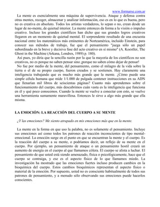 www.formarse.com.ar
  La mente es esencialmente una máquina de supervivencia. Ataque y defensa contra
otras mentes, recoger, almacenar y analizar información, eso es en lo que es buena, pero
no es creativa en absoluto. Todos los artistas verdaderos, lo sepan o no, crean desde un
lugar de no-mente, de quietud interior. La mente entonces da forma a la visión o impulso
creativo. Incluso los grandes científicos han dicho que sus grandes logros creativos
llegaron en un momento de quietud mental. El sorprendente resultado de una encuesta
nacional entre los matemáticos más eminentes de Norteamérica, incluido Einstein, para
conocer sus métodos de trabajo, fue que el pensamiento "juega sólo un papel
subordinado en la breve y decisiva fase del acto creativo en sí mismo" (A. KoestIer, The
Ghost in the Machine (Arkana, Londres, 1989) p. 180).
  Así pues, yo diría que la sencilla razón por la que la mayoría de los científicos no son
creativos, no es porque no saben pensar sino ¡porque no saben cómo dejar de pensar!
  No fue por medio de la mente, del pensamiento, como el milagro de la vida sobre la
tierra o el de su propio cuerpo, fueron creados y se sostienen. Hay claramente una
inteligencia trabajando que es mucho más grande que la mente. ¿Cómo puede una
simple célula humana que mide 1/1.000 de pulgada contener instrucciones en su ADN
que llenarían mil libros de seiscientas páginas? Cuanto más aprendemos sobre el
funcionamiento del cuerpo, más descubrimos cuán vasta es la inteligencia que funciona
en él y qué poco conocemos. Cuando la mente se vuelve a conectar con esto, se vuelve
una herramienta sumamente maravillosa. Entonces le sirve a algo más grande que ella
misma.


LA EMOCIÓN: LA REACCIÓN DEL CUERPO A SU MENTE

 ¿Y las emociones? Me siento atrapado en mis emociones más que en la mente.

  La mente en la forma en que uso la palabra, no es solamente el pensamiento. Incluye
sus emociones así como todos los patrones de reacción inconscientes de tipo mental-
emocional. La emoción surge en el punto en que se encuentran la mente y el cuerpo. Es
la reacción del cuerpo a su mente, o podríamos decir, un reflejo de su mente en el
cuerpo. Por ejemplo, un pensamiento de ataque o un pensamiento hostil creará un
aumento de energía en el cuerpo al que llamamos cólera. El cuerpo se alista a luchar. El
pensamiento de que usted está siendo amenazado, física o psicológicamente, hace que el
cuerpo se contraiga, y ese es el aspecto físico de lo que llamamos miedo. La
investigación ha mostrado que las emociones fuertes incluso producen cambios en la
bioquímica del cuerpo. Estos cambios bioquímicos representan el aspecto físico o
material de la emoción. Por supuesto, usted no es consciente habitualmente de todos sus
patrones de pensamiento, y a menudo sólo observando sus emociones puede hacerlos
conscientes.
 