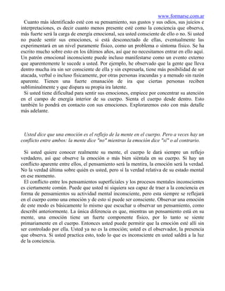 www.formarse.com.ar
  Cuanto más identificado esté con su pensamiento, sus gustos y sus odios, sus juicios e
interpretaciones, es decir cuanto menos presente esté como la conciencia que observa,
más fuerte será la carga de energía emocional, sea usted consciente de ello o no. Si usted
no puede sentir sus emociones, si está desconectado de ellas, eventualmente las
experimentará en un nivel puramente físico, como un problema o síntoma físico. Se ha
escrito mucho sobre esto en los últimos años, así que no necesitamos entrar en ello aquí.
Un patrón emocional inconsciente puede incluso manifestarse como un evento externo
que aparentemente le sucede a usted. Por ejemplo, he observado que la gente que lleva
dentro mucha ira sin ser consciente de ella y sin expresarla, tiene más posibilidad de ser
atacada, verbal o incluso físicamente, por otras personas iracundas y a menudo sin razón
aparente. Tienen una fuerte emanación de ira que ciertas personas reciben
subliminalmente y que dispara su propia ira latente.
  Si usted tiene dificultad para sentir sus emociones, empiece por concentrar su atención
en el campo de energía interior de su cuerpo. Sienta el cuerpo desde dentro. Esto
también lo pondrá en contacto con sus emociones. Exploraremos esto con más detalle
más adelante.



 Usted dice que una emoción es el reflejo de la mente en el cuerpo. Pero a veces hay un
conflicto entre ambos: la mente dice "no" mientras la emoción dice "sí" o al contrario.

  Si usted quiere conocer realmente su mente, el cuerpo le dará siempre un reflejo
verdadero, así que observe la emoción o más bien siéntala en su cuerpo. Si hay un
conflicto aparente entre ellos, el pensamiento será la mentira, la emoción será la verdad.
No la verdad última sobre quién es usted, pero sí la verdad relativa de su estado mental
en ese momento.
  El conflicto entre los pensamientos superficiales y los procesos mentales inconscientes
es ciertamente común. Puede que usted ni siquiera sea capaz de traer a la conciencia en
forma de pensamientos su actividad mental inconsciente, pero esta siempre se reflejará
en el cuerpo como una emoción y de esto sí puede ser consciente. Observar una emoción
de este modo es básicamente lo mismo que escuchar u observar un pensamiento, como
describí anteriormente. La única diferencia es que, mientras un pensamiento está en su
mente, una emoción tiene un fuerte componente físico, por lo tanto se siente
primariamente en el cuerpo. Entonces usted puede permitir que la emoción esté allí sin
ser controlado por ella. Usted ya no es la emoción; usted es el observador, la presencia
que observa. Si usted practica esto, todo lo que es inconsciente en usted saldrá a la luz
de la conciencia.
 