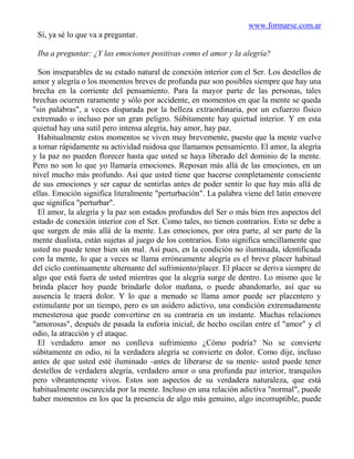 www.formarse.com.ar
 Sí, ya sé lo que va a preguntar.

 Iba a preguntar: ¿Y las emociones positivas como el amor y la alegría?

  Son inseparables de su estado natural de conexión interior con el Ser. Los destellos de
amor y alegría o los momentos breves de profunda paz son posibles siempre que hay una
brecha en la corriente del pensamiento. Para la mayor parte de las personas, tales
brechas ocurren raramente y sólo por accidente, en momentos en que la mente se queda
"sin palabras", a veces disparada por la belleza extraordinaria, por un esfuerzo físico
extremado o incluso por un gran peligro. Súbitamente hay quietud interior. Y en esta
quietud hay una sutil pero intensa alegría, hay amor, hay paz.
  Habitualmente estos momentos se viven muy brevemente, puesto que la mente vuelve
a tomar rápidamente su actividad ruidosa que llamamos pensamiento. El amor, la alegría
y la paz no pueden florecer hasta que usted se haya liberado del dominio de la mente.
Pero no son lo que yo llamaría emociones. Reposan más allá de las emociones, en un
nivel mucho más profundo. Así que usted tiene que hacerse completamente consciente
de sus emociones y ser capaz de sentirlas antes de poder sentir lo que hay más allá de
ellas. Emoción significa literalmente "perturbación". La palabra viene del latín emovere
que significa "perturbar".
  El amor, la alegría y la paz son estados profundos del Ser o más bien tres aspectos del
estado de conexión interior con el Ser. Como tales, no tienen contrarios. Esto se debe a
que surgen de más allá de la mente. Las emociones, por otra parte, al ser parte de la
mente dualista, están sujetas al juego de los contrarios. Esto significa sencillamente que
usted no puede tener bien sin mal. Así pues, en la condición no iluminada, identificada
con la mente, lo que a veces se llama erróneamente alegría es el breve placer habitual
del ciclo continuamente alternante del sufrimiento/placer. El placer se deriva siempre de
algo que está fuera de usted mientras que la alegría surge de dentro. Lo mismo que le
brinda placer hoy puede brindarle dolor mañana, o puede abandonarlo, así que su
ausencia le traerá dolor. Y lo que a menudo se llama amor puede ser placentero y
estimulante por un tiempo, pero es un asidero adictivo, una condición extremadamente
menesterosa que puede convertirse en su contraria en un instante. Muchas relaciones
"amorosas", después de pasada la euforia inicial, de hecho oscilan entre el "amor" y el
odio, la atracción y el ataque.
  El verdadero amor no conlleva sufrimiento ¿Cómo podría? No se convierte
súbitamente en odio, ni la verdadera alegría se convierte en dolor. Como dije, incluso
antes de que usted esté iluminado -antes de liberarse de su mente- usted puede tener
destellos de verdadera alegría, verdadero amor o una profunda paz interior, tranquilos
pero vibrantemente vivos. Estos son aspectos de su verdadera naturaleza, que está
habitualmente oscurecida por la mente. Incluso en una relación adictiva "normal", puede
haber momentos en los que la presencia de algo más genuino, algo incorruptible, puede
 