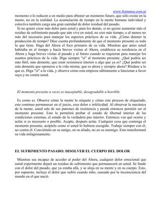 www.formarse.com.ar
momento o lo reducen a un medio para obtener un momento futuro, que sólo existe en la
mente, no en la realidad. La acumulación de tiempo en la mente humana individual y
colectiva también carga una gran cantidad de dolor residual del pasado.
  Si no quiere crear más dolor para usted y para los demás, si no quiere aumentar más el
residuo de sufrimiento pasado que aún vive en usted, no cree más tiempo, o al menos no
más del necesario para manejar los aspectos prácticos de su vida. ¿Cómo detener la
producción de tiempo? Dése cuenta profundamente de que el momento presente es todo
lo que tiene. Haga del Ahora el foco primario de su vida. Mientras que antes usted
habitaba en el tiempo y hacía breves visitas al Ahora, establezca su residencia en el
Ahora y haga breves visitas al pasado y al futuro cuando se requieran para manejar los
asuntos prácticos de la vida. Diga siempre "sí" al momento presente. ¿Qué podría ser
más fútil, más demente, que crear resistencia interior a algo que ya es? ¿Qué podría ser
más demente que oponerse a la vida misma, que es ahora y siempre ahora? Ríndase a lo
que es. Diga "sí" a la vida, y observe cómo esta empieza súbitamente a funcionar a favor
suyo y no contra usted.



 El momento presente a veces es inaceptable, desagradable u horrible.

 Es como es. Observe cómo la mente lo etiqueta y cómo este proceso de etiquetado,
este continuo permanecer en el juicio, crea dolor e infelicidad. Al observar la mecánica
de la mente, usted sale de sus patrones de resistencia y puede entonces permitir ser al
momento presente. Esto le permitirá probar el estado de libertad interior de las
condiciones externas, el estado de la verdadera paz interior. Entonces vea qué ocurre y
actúe si es necesario o posible. Acepte, después actúe. Cualquier cosa que contenga el
momento presente, acéptelo como si usted lo hubiera escogido. Trabaje siempre con él,
no contra él. Conviértalo en su amigo, en su aliado, no en su enemigo. Esto transformará
su vida milagrosamente.



EL SUFRIMIENTO PASADO: DISOLVER EL CUERPO DEL DOLOR

 Mientras sea incapaz de acceder al poder del Ahora, cualquier dolor emocional que
usted experimente dejará un residuo de sufrimiento que permanecerá en usted. Se funde
con el dolor del pasado, que ya estaba allá, y se aloja en su mente y en su cuerpo. Esto,
por supuesto, incluye el dolor que sufrió cuando niño, causado por la inconsciencia del
mundo en el que nació.
 