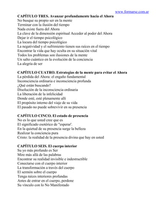 www.formarse.com.ar
CAPÍTULO TRES. Avanzar profundamente hacia el Ahora
No busque su propio ser en la mente
Terminar con la ilusión del tiempo
Nada existe fuera del Ahora
La clave de la dimensión espiritual Acceder al poder del Ahora
Dejar ir el tiempo psicológico
La locura del tiempo psicológico
La negatividad y el sufrimiento tienen sus raíces en el tiempo
Encontrar la vida que hay oculta en su situación vital
Todos los problemas son ilusiones de la mente
Un salto cuántico en la evolución de la conciencia
La alegría de ser

CAPÍTULO CUATRO. Estrategias de la mente para evitar el Ahora
La pérdida del Ahora: el engaño fundamental
Inconsciencia ordinaria e inconsciencia profunda
¿Qué están buscando?
Disolución de la inconsciencia ordinaria
La liberación de la infelicidad
Donde esté, esté plenamente allí
El propósito interno del viaje de su vida
El pasado no puede sobrevivir en su presencia

CAPÍTULO CINCO. El estado de presencia
No es lo que usted cree que es
El significado esotérico de "esperar'.
En la quietud de su presencia surge la belleza
Realizar la conciencia pura
Cristo: la realidad de la presencia divina que hay en usted

CAPÍTULO SEIS. El cuerpo interior
Su yo más profundo es Ser
Mire más allá de las palabras
Encontrar su realidad invisible e indestructible
Conectarse con el cuerpo interior
La transformación a través del cuerpo
El sermón sobre el cuerpo
Tenga raíces interiores profundas
Antes de entrar en el cuerpo, perdone
Su vínculo con lo No Manifestado
 