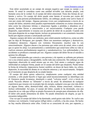 www.formarse.com.ar
  Este dolor acumulado es un campo de energía negativa que ocupa su cuerpo y su
mente. Si usted lo considera como una entidad invisible con derecho propio, está
bastante cerca de la verdad. Es el cuerpo del dolor emocional. Tiene dos formas de ser:
latente y activo. Un cuerpo del dolor puede estar latente el noventa por ciento del
tiempo; en una persona profundamente infeliz, sin embargo, puede estar activo hasta el
cien por ciento del tiempo. Algunas personas viven casi completamente a través de su
cuerpo del dolor, mientras otras pueden experimentarlo solamente en ciertas situaciones,
tales como las relaciones íntimas o situaciones ligadas a pérdidas o abandono en el
pasado, heridas físicas o emocionales y así sucesivamente. Cualquier cosa puede
dispararlo, especialmente si resuena con un patrón de dolor de su pasado: Cuando está
listo para despertar de su etapa latente, incluso un pensamiento o un comentario inocente
hecho por alguien cercano a usted puede activarlo.
  Algunos cuerpos del dolor son molestos, pero relativamente inofensivos, como un niño
que no deja de lloriquear, por ejemplo. Otros son monstruos malignos y destructivos,
verdaderos demonios. Algunos son violentos físicamente; muchos más lo son
emocionalmente. Algunos atacan a las personas que están cerca de usted, otros a usted,
que es quien los aloja. Los pensamientos y sentimientos que usted tiene sobre su vida se
vuelven entonces profundamente negativos y autodestructivos. Las enfermedades y los
accidentes se producen a menudo por eso. Algunos cuerpos del dolor llevan al suicidio a
quienes los albergan.
  Cuando usted pensaba que conocía a una persona y de repente se enfrenta por primera
vez a esa criatura ajena y desagradable, recibe toda una conmoción. Sin embargo es más
importante observarla en usted mismo que en otro. Esté atento a cualquier signo de
infelicidad en cualquier forma, puede ser el cuerpo del dolor que despierta. Puede tomar
la forma de irritación, impaciencia, humor sombrío, un deseo de hacer daño, ira, cólera,
depresión, la necesidad de drama en su relación amorosa y así sucesivamente. Atrápelo
en el momento en que despierta de su estado latente.
  El cuerpo del dolor quiere sobrevivir, simplemente como cualquier otra entidad
existente, y sólo puede hacerlo si logra que usted inconscientemente se identifique con
él. Entonces puede levantarse, dominarlo a usted, "volverse usted", vivir a través de
usted. Necesita obtener su "alimento" a través de usted. Se alimentará de cualquier
experiencia que resuene con su propio tipo de energía, cualquier cosa que cree más dolor
en alguna forma: rabia, destructividad, odio, tristeza, drama emocional, violencia e
incluso enfermedad. Así pues, el cuerpo del dolor, cuando lo ha dominado, crea una
situación en su vida que refleja su propia frecuencia de energía para alimentarse de ella.
El dolor sólo puede alimentarse de dolor. No puede alimentarse de alegría, ya que la
encuentra indigestible.
  Una vez que el cuerpo del dolor lo ha dominado, usted quiere más dolor. Se vuelve una
víctima o un victimario. Usted quiere infligir dolor, o sufrirlo, o las dos cosas. De hecho
no hay mucha diferencia entre ellas. Usted no es consciente de esto, por supuesto, y
 