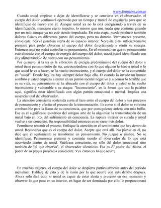 www.formarse.com.ar
  Cuando usted empiece a dejar de identificarse y se convierta en el observador, el
cuerpo del dolor continuará operando por un tiempo y tratará de engañarlo para que se
identifique de nuevo con él. Aunque usted ya no lo está energizando a través de su
identificación, mantiene cierto impulso, lo mismo que una rueda que continúa girando
por un rato aunque ya no esté siendo impulsada. En esta etapa, puede producir también
dolores físicos en diferentes partes del cuerpo, pero no durarán. Permanezca presente,
consciente. Sea el guardián alerta de su espacio interior. Necesita estar suficientemente
presente para poder observar el cuerpo del dolor directamente y sentir su energía.
Entonces este no podrá controlar su pensamiento. En el momento en que su pensamiento
esté alineado con el campo de energía del cuerpo del dolor, usted estará identificado con
él y alimentándolo de nuevo con sus pensamientos.
  Por ejemplo, si la ira es la vibración de energía predominante del cuerpo del dolor y
usted tiene pensamientos de ira, entreteniéndose con lo que alguien le hizo a usted o lo
que usted le va a hacer, se ha vuelto inconsciente, y el cuerpo del dolor se ha convertido
en "usted". Donde hay ira hay siempre dolor bajo ella. O cuando lo invade un humor
sombrío y usted empieza a entrar en un patrón mental negativo y a pensar lo terrible que
es su vida, su pensamiento se ha alineado con el cuerpo del dolor y usted se ha vuelto
inconsciente y vulnerable a su ataque. "Inconsciente", en la forma que uso la palabra
aquí, significa estar identificado con algún patrón emocional o mental. Implica una
ausencia total del observador.
  La atención consciente sostenida corta el lazo entre el cuerpo del dolor y sus procesos
de pensamiento y efectúa el proceso de la transmutación. Es como si el dolor se volviera
combustible para la llama de su conciencia, que por consiguiente arderá con más brillo.
Ese es el significado esotérico del antiguo arte de la alquimia: la transmutación de un
metal bajo en oro, del sufrimiento en conciencia. La ruptura interior es curada y usted
vuelve a ser completo. Su responsabilidad entonces es no crear más dolor.
  Permítame resumir el proceso. Enfoque la atención en el sentimiento que hay dentro de
usted. Reconozca que es el cuerpo del dolor. Acepte que está allí. No piense en él, no
deje que el sentimiento se transforme en pensamiento. No juzgue o analice. No se
identifique. Permanezca presente y continúe siendo el observador de lo que está
ocurriendo dentro de usted. Vuélvase consciente, no sólo del dolor emocional sino
también de "el que observa", el observador silencioso. Ese es El poder del Ahora, el
poder de su propia presencia consciente. Vea entonces lo que ocurre.



 En muchas mujeres, el cuerpo del dolor se despierta particularmente antes del periodo
menstrual. Hablaré de esto y de la razón por la que ocurre con más detalle después.
Ahora sólo diré esto: si usted es capaz de estar alerta y presente en ese momento y
observar lo que pasa en su interior, en lugar de ser dominada por ello, le proporcionará
 