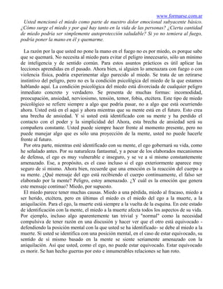 www.formarse.com.ar
 Usted mencionó el miedo como parte de nuestro dolor emocional subyacente básico.
¿Cómo surge el miedo y por qué hay tanto en la vida de las personas? ¿Cierta cantidad
de miedo podría ser simplemente autoprotección saludable? Si yo no temiera al fuego,
podría poner la mano en él y quemarme.

  La razón por la que usted no pone la mano en el fuego no es por miedo, es porque sabe
que se quemará. No necesita al miedo para evitar el peligro innecesario, sólo un mínimo
de inteligencia y de sentido común. Para estos asuntos prácticos es útil aplicar las
lecciones aprendidas en el pasado. Ahora bien, si alguien lo amenazara con fuego o con
violencia física, podría experimentar algo parecido al miedo. Se trata de un retirarse
instintivo del peligro, pero no es la condición psicológica del miedo de la que estamos
hablando aquí. La condición psicológica del miedo está divorciada de cualquier peligro
inmediato concreto y verdadero. Se presenta de muchas formas: incomodidad,
preocupación, ansiedad, nerviosismo, tensión, temor, fobia, etcétera. Este tipo de miedo
psicológico se refiere siempre a algo que podría pasar, no a algo que está ocurriendo
ahora. Usted está en el aquí y ahora mientras que su mente está en el futuro. Esto crea
una brecha de ansiedad. Y si usted está identificado con su mente y ha perdido el
contacto con el poder y la simplicidad del Ahora, esta brecha de ansiedad será su
compañera constante. Usted puede siempre hacer frente al momento presente, pero no
puede manejar algo que es sólo una proyección de la mente, usted no puede hacerle
frente al futuro.
  Por otra parte, mientras esté identificado con su mente, el ego gobernará su vida, como
he señalado antes. Por su naturaleza fantasmal, y a pesar de los elaborados mecanismos
de defensa, el ego es muy vulnerable e inseguro, y se ve a sí mismo constantemente
amenazado. Ese, a propósito, es el caso incluso si el ego exteriormente aparece muy
seguro de sí mismo. Ahora bien, recuerde que una emoción es la reacción del cuerpo a
su mente. ¿Qué mensaje del ego está recibiendo el cuerpo continuamente, el falso ser
elaborado por la mente? Peligro, estoy amenazado. ¿Y cuál es la emoción que genera
este mensaje continuo? Miedo, por supuesto.
  El miedo parece tener muchas causas. Miedo a una pérdida, miedo al fracaso, miedo a
ser herido, etcétera, pero en últimas el miedo es el miedo del ego a la muerte, a la
aniquilación. Para el ego, la muerte está siempre a la vuelta de la esquina. En este estado
de identificación con la mente, el miedo a la muerte afecta todos los aspectos de su vida.
Por ejemplo, incluso algo aparentemente tan trivial y "normal" como la necesidad
compulsiva de tener razón en una discusión y hacer ver que el otro está equivocado -
defendiendo la posición mental con la que usted se ha identificado- se debe al miedo a la
muerte. Si usted se identifica con una posición mental, en el caso de estar equivocado, su
sentido de sí mismo basado en la mente se siente seriamente amenazado con la
aniquilación. Así que usted, como el ego, no puede estar equivocado. Estar equivocado
es morir. Se han hecho guerras por esto e innumerables relaciones se han roto.
 