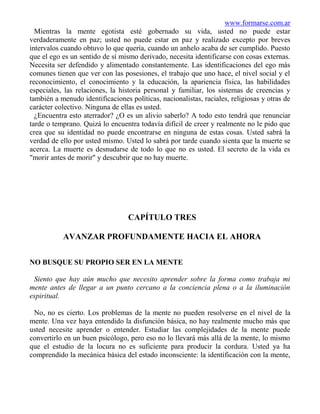 www.formarse.com.ar
  Mientras la mente egotista esté gobernado su vida, usted no puede estar
verdaderamente en paz; usted no puede estar en paz y realizado excepto por breves
intervalos cuando obtuvo lo que quería, cuando un anhelo acaba de ser cumplido. Puesto
que el ego es un sentido de sí mismo derivado, necesita identificarse con cosas externas.
Necesita ser defendido y alimentado constantemente. Las identificaciones del ego más
comunes tienen que ver con las posesiones, el trabajo que uno hace, el nivel social y el
reconocimiento, el conocimiento y la educación, la apariencia física, las habilidades
especiales, las relaciones, la historia personal y familiar, los sistemas de creencias y
también a menudo identificaciones políticas, nacionalistas, raciales, religiosas y otras de
carácter colectivo. Ninguna de ellas es usted.
  ¿Encuentra esto aterrador? ¿O es un alivio saberlo? A todo esto tendrá que renunciar
tarde o temprano. Quizá lo encuentra todavía difícil de creer y realmente no le pido que
crea que su identidad no puede encontrarse en ninguna de estas cosas. Usted sabrá la
verdad de ello por usted mismo. Usted lo sabrá por tarde cuando sienta que la muerte se
acerca. La muerte es desnudarse de todo lo que no es usted. El secreto de la vida es
"morir antes de morir" y descubrir que no hay muerte.




                                  CAPÍTULO TRES

           AVANZAR PROFUNDAMENTE HACIA EL AHORA


NO BUSQUE SU PROPIO SER EN LA MENTE

 Siento que hay aún mucho que necesito aprender sobre la forma como trabaja mi
mente antes de llegar a un punto cercano a la conciencia plena o a la iluminación
espiritual.

 No, no es cierto. Los problemas de la mente no pueden resolverse en el nivel de la
mente. Una vez haya entendido la disfunción básica, no hay realmente mucho más que
usted necesite aprender o entender. Estudiar las complejidades de la mente puede
convertirlo en un buen psicólogo, pero eso no lo llevará más allá de la mente, lo mismo
que el estudio de la locura no es suficiente para producir la cordura. Usted ya ha
comprendido la mecánica básica del estado inconsciente: la identificación con la mente,
 
