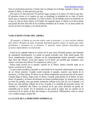 www.formarse.com.ar
Este es ciertamente precioso. Cuanto más se enfoque en el tiempo -pasado y futuro- más
pierde el Ahora, lo más precioso que hay.
  ¿Por qué es lo más precioso? En primer lugar, porque es lo único. Es todo lo que hay.
El presente eterno es el espacio en que se despliega la totalidad de su vida, el único
factor que se mantiene constante. La vida es ahora. No ha habido nunca un momento en
el que su vida no fuera Ahora, ni lo habrá. En segundo lugar, el Ahora es el único punto
que puede llevarlo más allá de los confines limitados de la mente. Es su único punto de
acceso al reino sin tiempo y sin forma del Ser.



NADA EXISTE FUERA DEL AHORA

 ¿El pasado y el futuro no son tan reales como el presente, y a veces incluso todavía
más reales? Después de todo, el pasado determina quiénes somos, lo mismo que cómo
percibimos y actuamos en el presente. Y nuestras metas futuras determinan qué
acciones emprendemos en el presente.

  Usted no ha captado todavía la esencia de lo que estoy diciendo porque está tratando
de entenderlo mentalmente. La mente no puede entender esto. Sólo usted puede. Por
favor, simplemente escuche. ¿Alguna vez ha experimentado, hecho, pensado o sentido
algo fuera del Ahora? ¿Cree que alguna vez lo hará? ¿Es posible que cualquier cosa
ocurra o sea fuera del Ahora? La respuesta es obvia ¿no?
  Nunca nada ocurrió en el pasado, ocurrió en el Ahora. Nunca ocurrirá nada en el
futuro; ocurrirá en el Ahora.
  Lo que usted considera el pasado es una huella de la memoria almacenada en la mente
de un Ahora anterior. Cuando usted recuerda el pasado, reactiva una huella de la
memoria, y lo hace ahora. El futuro es un Ahora imaginado, una proyección de la mente.
Cuando llega el futuro, llega como el Ahora. Cuando usted piensa en el futuro, lo hace
ahora. El pasado y el futuro obviamente no tienen realidad propia. Lo mismo que la luna
no tiene luz propia, sino que puede solamente reflejar la luz del sol, así el pasado y el
futuro son sólo pálidos reflejos de la luz, el poder y la realidad del presente eterno. Su
realidad es "prestada" del Ahora. La esencia de lo que estoy diciendo no puede ser
entendida por la mente. En el momento en que usted la capta, hay un cambio en la
conciencia de la mente al Ser, del tiempo a la presencia. Súbitamente, todo se siente
vivo, irradia energía, emana Ser.

LA CLAVE DE LA DIMENSIÓN ESPIRITUAL
 