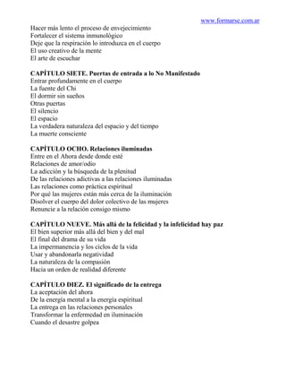 www.formarse.com.ar
Hacer más lento el proceso de envejecimiento
Fortalecer el sistema inmunológico
Deje que la respiración lo introduzca en el cuerpo
El uso creativo de la mente
El arte de escuchar

CAPÍTULO SIETE. Puertas de entrada a lo No Manifestado
Entrar profundamente en el cuerpo
La fuente del Chi
El dormir sin sueños
Otras puertas
El silencio
El espacio
La verdadera naturaleza del espacio y del tiempo
La muerte consciente

CAPÍTULO OCHO. Relaciones iluminadas
Entre en el Ahora desde donde esté
Relaciones de amor/odio
La adicción y la búsqueda de la plenitud
De las relaciones adictivas a las relaciones iluminadas
Las relaciones como práctica espiritual
Por qué las mujeres están más cerca de la iluminación
Disolver el cuerpo del dolor colectivo de las mujeres
Renuncie a la relación consigo mismo

CAPÍTULO NUEVE. Más allá de la felicidad y la infelicidad hay paz
El bien superior más allá del bien y del mal
El final del drama de su vida
La impermanencia y los ciclos de la vida
Usar y abandonarla negatividad
La naturaleza de la compasión
Hacia un orden de realidad diferente

CAPÍTULO DIEZ. El significado de la entrega
La aceptación del ahora
De la energía mental a la energía espiritual
La entrega en las relaciones personales
Transformar la enfermedad en iluminación
Cuando el desastre golpea
 
