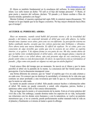 www.formarse.com.ar
  El Ahora es también fundamental en la enseñanza del sufismo, la rama mística del
Islam. Los sufís tienen un dicho: "El sufí es el hijo del tiempo presente". Y Rumi, el
gran poeta y maestro del sufismo, declara: "El pasado y el futuro ocultan a Dios de
nuestra mirada; quémalos con fuego".
  Meister Eckhart, el maestro espiritual del siglo XIII, lo sintetizó maravillosamente: "El
tiempo es lo que impide que la luz llegue a nosotros. No hay mayor obstáculo hacia Dios
que el tiempo".


ACCEDER AL PODER DEL AHORA

  Hace un momento, cuando usted habló del presente eterno y de la irrealidad del
pasado y del futuro, me sorprendí mirando al árbol que está allá afuera. Lo había
mirado unas cuantas veces antes, pero esta vez era diferente. La percepción externa no
había cambiado mucho, excepto que los colores parecían más brillantes y vibrantes.
Pero ahora tenía una nueva dimensión. Es difícil de explicar. No sé cómo, pero era
consciente de algo invisible que sentía que era la esencia de ese árbol, su espíritu
interior, si se quiere. Y de alguna forma yo era parte de eso. Me doy cuenta ahora de
que no había visto verdaderamente el árbol antes, sólo una imagen plana y muerta de
él. Cuando miro a ese árbol ahora, aún está presente algo de esa conciencia, pero
puedo sentir cómo se está desvaneciendo. Es decir, la experiencia está ya retirándose al
pasado. ¿Algo como esto puede ser alguna vez más que un atisbo fugitivo?

  Usted estuvo libre del tiempo por un momento. Se movió en el Ahora y por lo tanto
percibió el árbol sin la pantalla de la mente. La conciencia del Ser formó parte de su
percepción. Con la dimensión intemporal viene
  una forma diferente de conocer, que no "mata" el espíritu que vive en cada criatura y
en cada cosa. Un conocer que no destruye la sacralidad y el misterio de la vida sino que
contiene un amor profundo y una reverencia por todo lo que es. Un conocimiento del
que la mente no sabe nada.
  La mente no puede conocer al árbol. Sólo puede conocer hechos o información sobre
el árbol. Mi mente no puede conocerlo a usted, sólo etiquetas, juicios, hechos y
opiniones sobre usted. Sólo el Ser conoce directamente.
  Hay un lugar para la mente y el conocimiento de la mente. Está en el reino práctico del
vivir día a día. Sin embargo, cuando domina todos los aspectos de su vida, incluyendo
sus relaciones con los demás seres humanos y con la naturaleza, se vuelve un parásito
monstruoso que, si no se controla, puede perfectamente acabar matando toda la vida en
el planeta y finalmente a sí mismo al matar a quien lo alberga.
 