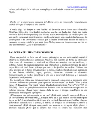 www.formarse.com.ar
belleza y el milagro de la vida que se despliega a su alrededor cuando está presente en el
Ahora.



 Puedo ver la importancia suprema del Ahora, pero no comprendo completamente
cuando dice que el tiempo es una ilusión.

  Cuando digo "el tiempo es una ilusión" mi intención no es hacer una afirmación
filosófica. Sólo estoy recordándole un hecho sencillo -un hecho tan obvio que puede
resultarle difícil de comprender y que incluso puede parecerle falto de sentido- pero una
vez que lo comprende completamente, puede cortar como una espada todas las capas de
complejidad y de "problemas" creadas por la mente. Permítame decirle de nuevo: el
momento presente es todo lo que usted tiene. No hay nunca un tiempo en que su vida no
sea "este momento". ¿No es eso un hecho?


LA LOCURA DEL TIEMPO PSICOLÓGICO

  Usted no pondrá en duda que el tiempo psicológico es una enfermedad mental si
observa sus manifestaciones colectivas. Ocurren, por ejemplo, en forma de ideologías
tales como el comunismo, el nacional socialismo o cualquier otro nacionalismo, o
sistemas rígidos de creencias religiosas, que operan bajo la asunción implícita de que el
mayor bien está en el futuro y de que por tanto el fin justifica los medios. El fin es una
idea, un punto en el futuro proyectado por la mente, en el que la salvación en cualquiera
de sus formas -felicidad, logro, igualdad, liberación, etcétera- se alcanzará.
Frecuentemente los medios para llegar a ello son la esclavitud, la tortura y el asesinato
de personas en el presente.
  Por ejemplo, se estima que para promover la causa del comunismo se asesinaron unos
cincuenta millones de personas, para lograr un "mundo mejor" en Rusia, China y otros
países (Z. Brzezinski, The Grand Failure, Charles Scribner's Sons, Nueva York 1989, pp
239-240) . Ese es un ejemplo estremecedor de cómo creer en un cielo futuro produce un
infierno presente. ¿Puede haber alguna duda de que el tiempo psicológico es una
enfermedad mental grave y peligrosa?
  ¿Cómo opera este patrón mental en su vida? ¿Está usted tratando siempre de llegar a
un sitio diferente de donde está? ¿La mayor parte de lo que hace es sólo un medio para
lograr un fin? ¿La realización está siempre a la vuelta de la esquina o reducida a placeres
esporádicos como el sexo, la comida, la bebida, las drogas o las diversiones excitantes o
emocionantes? ¿Está siempre concentrado en alcanzar o perseguir algún placer o
emoción nuevos? ¿Cree que si compra más cosas se sentirá más realizado, más
 