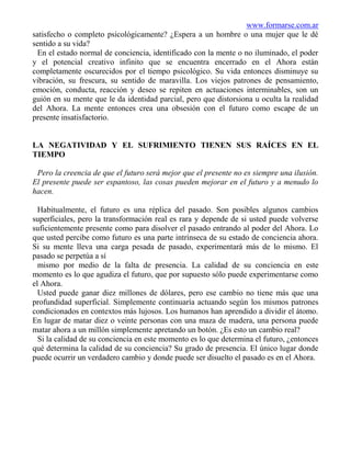 www.formarse.com.ar
satisfecho o completo psicológicamente? ¿Espera a un hombre o una mujer que le dé
sentido a su vida?
 En el estado normal de conciencia, identificado con la mente o no iluminado, el poder
y el potencial creativo infinito que se encuentra encerrado en el Ahora están
completamente oscurecidos por el tiempo psicológico. Su vida entonces disminuye su
vibración, su frescura, su sentido de maravilla. Los viejos patrones de pensamiento,
emoción, conducta, reacción y deseo se repiten en actuaciones interminables, son un
guión en su mente que le da identidad parcial, pero que distorsiona u oculta la realidad
del Ahora. La mente entonces crea una obsesión con el futuro como escape de un
presente insatisfactorio.


LA NEGATIVIDAD Y EL SUFRIMIENTO TIENEN SUS RAÍCES EN EL
TIEMPO

 Pero la creencia de que el futuro será mejor que el presente no es siempre una ilusión.
El presente puede ser espantoso, las cosas pueden mejorar en el futuro y a menudo lo
hacen.

  Habitualmente, el futuro es una réplica del pasado. Son posibles algunos cambios
superficiales, pero la transformación real es rara y depende de si usted puede volverse
suficientemente presente como para disolver el pasado entrando al poder del Ahora. Lo
que usted percibe como futuro es una parte intrínseca de su estado de conciencia ahora.
Si su mente lleva una carga pesada de pasado, experimentará más de lo mismo. El
pasado se perpetúa a sí
  mismo por medio de la falta de presencia. La calidad de su conciencia en este
momento es lo que agudiza el futuro, que por supuesto sólo puede experimentarse como
el Ahora.
  Usted puede ganar diez millones de dólares, pero ese cambio no tiene más que una
profundidad superficial. Simplemente continuaría actuando según los mismos patrones
condicionados en contextos más lujosos. Los humanos han aprendido a dividir el átomo.
En lugar de matar diez o veinte personas con una maza de madera, una persona puede
matar ahora a un millón simplemente apretando un botón. ¿Es esto un cambio real?
  Si la calidad de su conciencia en este momento es lo que determina el futuro, ¿entonces
qué determina la calidad de su conciencia? Su grado de presencia. El único lugar donde
puede ocurrir un verdadero cambio y donde puede ser disuelto el pasado es en el Ahora.
 