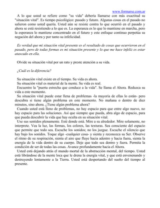 www.formarse.com.ar
  A lo que usted se refiere como "su vida" debería llamarse con más exactitud su
"situación vital". Es tiempo psicológico: pasado y futuro. Algunas cosas en el pasado no
salieron como usted quería. Usted aún se resiste contra lo que ocurrió en el pasado y
ahora se está resistiendo a lo que es. La esperanza es lo que lo mantiene en marcha, pero
la esperanza lo mantiene concentrado en el futuro y este enfoque continuo perpetúa su
negación del ahora y por tanto su infelicidad.

 Es verdad que mi situación vital presente es el resultado de cosas que ocurrieron en el
pasado, pero de todas formas es mi situación presente y lo que me hace infeliz es estar
atascado en ella.

 Olvide su situación vital por un rato y preste atención a su vida.

 ¿Cuál es la diferencia?

  Su situación vital existe en el tiempo. Su vida es ahora.
  Su situación vital es material de la mente. Su vida es real.
  Encuentre la "puerta estrecha que conduce a la vida". Se llama el Ahora. Reduzca su
vida a este momento.
  Su situación vital puede estar llena de problemas -la mayoría de ellas lo están- pero
descubra si tiene algún problema en este momento. No mañana o dentro de diez
minutos, sino ahora. ¿Tiene algún problema ahora?
  Cuando usted está lleno de problemas, no hay espacio para que entre algo nuevo, no
hay espacio para las soluciones. Así que siempre que pueda, abra algo de espacio, para
que pueda descubrir la vida que hay oculta en su situación vital.
  Use sus sentidos plenamente. Esté donde está. Mire a su alrededor. Mire solamente, no
interprete. Vea la luz, las formas, los colores, las texturas. Sea consciente del espacio
que permite que todo sea. Escuche los sonidos; no los juzgue. Escuche el silencio que
hay bajo los sonidos. Toque algo -cualquier cosa- y sienta y reconozca su Ser. Observe
el ritmo de su respiración, sienta el aire que fluye hacia adentro y hacia fuera, sienta la
energía de la vida dentro de su cuerpo. Deje que todo sea dentro y fuera. Permita la
condición de ser de todas las cosas. Avance profundamente hacia el Ahora.
  Usted está dejando atrás el mundo mortal de la abstracción mental, del tiempo. Usted
está librándose de la mente loca que le drena la energía vital, y que está envenenando y
destruyendo lentamente a la Tierra. Usted está despertando del sueño del tiempo al
presente.
 