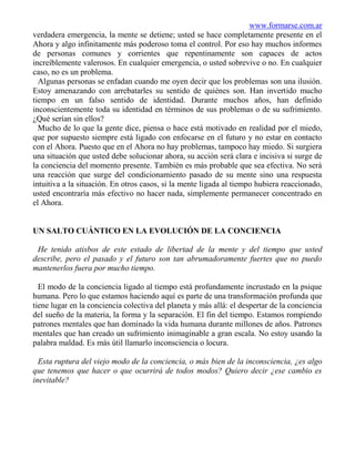 www.formarse.com.ar
verdadera emergencia, la mente se detiene; usted se hace completamente presente en el
Ahora y algo infinitamente más poderoso toma el control. Por eso hay muchos informes
de personas comunes y corrientes que repentinamente son capaces de actos
increíblemente valerosos. En cualquier emergencia, o usted sobrevive o no. En cualquier
caso, no es un problema.
  Algunas personas se enfadan cuando me oyen decir que los problemas son una ilusión.
Estoy amenazando con arrebatarles su sentido de quiénes son. Han invertido mucho
tiempo en un falso sentido de identidad. Durante muchos años, han definido
inconscientemente toda su identidad en términos de sus problemas o de su sufrimiento.
¿Qué serían sin ellos?
  Mucho de lo que la gente dice, piensa o hace está motivado en realidad por el miedo,
que por supuesto siempre está ligado con enfocarse en el futuro y no estar en contacto
con el Ahora. Puesto que en el Ahora no hay problemas, tampoco hay miedo. Si surgiera
una situación que usted debe solucionar ahora, su acción será clara e incisiva si surge de
la conciencia del momento presente. También es más probable que sea efectiva. No será
una reacción que surge del condicionamiento pasado de su mente sino una respuesta
intuitiva a la situación. En otros casos, si la mente ligada al tiempo hubiera reaccionado,
usted encontraría más efectivo no hacer nada, simplemente permanecer concentrado en
el Ahora.


UN SALTO CUÁNTICO EN LA EVOLUCIÓN DE LA CONCIENCIA

 He tenido atisbos de este estado de libertad de la mente y del tiempo que usted
describe, pero el pasado y el futuro son tan abrumadoramente fuertes que no puedo
mantenerlos fuera por mucho tiempo.

  El modo de la conciencia ligado al tiempo está profundamente incrustado en la psique
humana. Pero lo que estamos haciendo aquí es parte de una transformación profunda que
tiene lugar en la conciencia colectiva del planeta y más allá: el despertar de la conciencia
del sueño de la materia, la forma y la separación. El fin del tiempo. Estamos rompiendo
patrones mentales que han dominado la vida humana durante millones de años. Patrones
mentales que han creado un sufrimiento inimaginable a gran escala. No estoy usando la
palabra maldad. Es más útil llamarlo inconsciencia o locura.

  Esta ruptura del viejo modo de la conciencia, o más bien de la inconsciencia, ¿es algo
que tenemos que hacer o que ocurrirá de todos modos? Quiero decir ¿ese cambio es
inevitable?
 