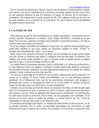 www.formarse.com.ar
 Eso es cuestión de perspectiva. Hacer y ocurrir son de hecho un mismo proceso; puesto
que usted es uno con la totalidad de la conciencia, no puede separar las dos cosas. Pero
no hay garantía absoluta de que los humanos lo hagan. El proceso no es inevitable o
automático. Su cooperación es parte esencial de ello. De cualquier modo que lo mire, es
un salto cuántico en la evolución de la conciencia, así como nuestra única oportunidad
de supervivencia como raza.


LA ALEGRÍA DE SER

  Para alertarse de que ha sido dominado por el tiempo psicológico, usted puede usar un
criterio sencillo. Pregúntese a sí mismo: ¿Hay alegría, facilidad y liviandad en lo que
hago? Si no las hay, entonces el tiempo está ocultando el momento presente, y la vida se
percibe como una carga o un esfuerzo.
  Si no hay alegría, facilidad o liviandad en lo que hace, no significa necesariamente que
usted debe cambiar lo que hace. Puede ser suficiente cambiar el cómo. "Cómo" es
siempre más importante que "qué". Vea si puede
  darle mucha más atención al proceso de hacer que al resultado de lo que quiere lograr
con ello. Preste su atención más plena a cualquier cosa que presente el momento. Eso
implica que usted acepta también lo que es, porque usted no puede prestar completa
atención a algo y al mismo tiempo resistirse a ello.
  En cuanto honre el momento presente, toda la infelicidad y el esfuerzo se disuelven y
la vida empieza a fluir con alegría y facilidad. Cuando usted actúa desde la conciencia
del momento presente, cualquier cosa que haga queda imbuida de un sentido de calidad,
cuidado y amor, incluso la acción más sencilla.
  Así que no se preocupe por el fruto de sus acciones, simplemente preste atención a la
acción en sí misma. El fruto vendrá por añadidura. Esa es una poderosa práctica
espiritual. En el Bhagavad Gita, una de las enseñanzas espirituales más antiguas y
hermosas que existen, el desapego del fruto de la acción recibe el nombre de Karma
Yoga. Se describe como el camino de la "acción consagrada".
  Cuando cesa el forcejeo por huir del Ahora, la alegría de Ser fluye en todo lo que usted
hace. En el momento en que su atención se vuelve al Ahora, usted siente una presencia,
una quietud, una paz. Deja de depender del futuro para la realización y la satisfacción,
no mira hacia él para la salvación. Por lo tanto, no está apegado a los resultados. Ni el
fracaso ni el éxito tienen el poder de cambiar su estado interior de Ser. Usted ha
encontrado la vida que hay oculta en su situación vital.
  En ausencia del tiempo psicológico, su sentido de usted mismo se deriva de Ser, no de
su pasado personal. Por lo tanto, la necesidad psicológica de convertirse en algo
diferente de lo que es ahora, ya no existe. En el mundo, en el nivel de su situación vital,
 