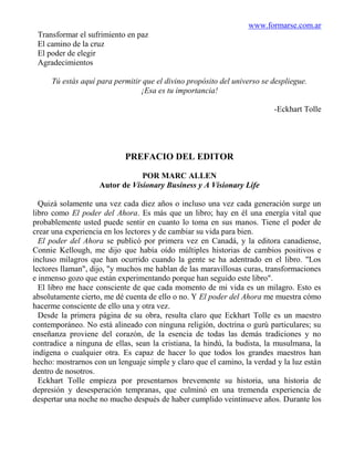 www.formarse.com.ar
 Transformar el sufrimiento en paz
 El camino de la cruz
 El poder de elegir
 Agradecimientos

     Tú estás aquí para permitir que el divino propósito del universo se despliegue.
                                ¡Esa es tu importancia!

                                                                         -Eckhart Tolle




                            PREFACIO DEL EDITOR

                                POR MARC ALLEN
                    Autor de Visionary Business y A Visionary Life

  Quizá solamente una vez cada diez años o incluso una vez cada generación surge un
libro como El poder del Ahora. Es más que un libro; hay en él una energía vital que
probablemente usted puede sentir en cuanto lo toma en sus manos. Tiene el poder de
crear una experiencia en los lectores y de cambiar su vida para bien.
  El poder del Ahora se publicó por primera vez en Canadá, y la editora canadiense,
Connie Kellough, me dijo que había oído múltiples historias de cambios positivos e
incluso milagros que han ocurrido cuando la gente se ha adentrado en el libro. "Los
lectores llaman", dijo, "y muchos me hablan de las maravillosas curas, transformaciones
e inmenso gozo que están experimentando porque han seguido este libro".
  El libro me hace consciente de que cada momento de mi vida es un milagro. Esto es
absolutamente cierto, me dé cuenta de ello o no. Y El poder del Ahora me muestra cómo
hacerme consciente de ello una y otra vez.
  Desde la primera página de su obra, resulta claro que Eckhart Tolle es un maestro
contemporáneo. No está alineado con ninguna religión, doctrina o gurú particulares; su
enseñanza proviene del corazón, de la esencia de todas las demás tradiciones y no
contradice a ninguna de ellas, sean la cristiana, la hindú, la budista, la musulmana, la
indígena o cualquier otra. Es capaz de hacer lo que todos los grandes maestros han
hecho: mostrarnos con un lenguaje simple y claro que el camino, la verdad y la luz están
dentro de nosotros.
  Eckhart Tolle empieza por presentarnos brevemente su historia, una historia de
depresión y desesperación tempranas, que culminó en una tremenda experiencia de
despertar una noche no mucho después de haber cumplido veintinueve años. Durante los
 