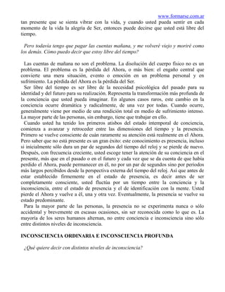 www.formarse.com.ar
tan presente que se sienta vibrar con la vida, y cuando usted pueda sentir en cada
momento de la vida la alegría de Ser, entonces puede decirse que usted está libre del
tiempo.

  Pero todavía tengo que pagar las cuentas mañana, y me volveré viejo y moriré como
los demás. Cómo puedo decir que estoy libre del tiempo?

  Las cuentas de mañana no son el problema. La disolución del cuerpo físico no es un
problema. El problema es la pérdida del Ahora, o más bien: el engaño central que
convierte una mera situación, evento o emoción en un problema personal y en
sufrimiento. La pérdida del Ahora es la pérdida del Ser.
  Ser libre del tiempo es ser libre de la necesidad psicológica del pasado para su
identidad y del futuro para su realización. Representa la transformación más profunda de
la conciencia que usted pueda imaginar. En algunos casos raros, este cambio en la
conciencia ocurre dramática y radicalmente, de una vez por todas. Cuando ocurre,
generalmente viene por medio de una rendición total en medio de sufrimiento intenso.
La mayor parte de las personas, sin embargo, tiene que trabajar en ello.
  Cuando usted ha tenido los primeros atisbos del estado intemporal de conciencia,
comienza a avanzar y retroceder entre las dimensiones del tiempo y la presencia.
Primero se vuelve consciente de cuán raramente su atención está realmente en el Ahora.
Pero saber que no está presente es un gran éxito: este conocimiento es presencia, incluso
si inicialmente sólo dura un par de segundos del tiempo del reloj y se pierde de nuevo.
Después, con frecuencia creciente, usted escoge tener la atención de su conciencia en el
presente, más que en el pasado o en el futuro y cada vez que se da cuenta de que había
perdido el Ahora, puede permanecer en él, no por un par de segundos sino por periodos
más largos percibidos desde la perspectiva externa del tiempo del reloj. Así que antes de
estar establecido firmemente en el estado de presencia, es decir antes de ser
completamente consciente, usted fluctúa por un tiempo entre la conciencia y la
inconsciencia, entre el estado de presencia y el de identificación con la mente. Usted
pierde el Ahora y vuelve a él, una y otra vez. Eventualmente, la presencia se vuelve su
estado predominante.
  Para la mayor parte de las personas, la presencia no se experimenta nunca o sólo
accidental y brevemente en escasas ocasiones, sin ser reconocida como lo que es. La
mayoría de los seres humanos alternan, no entre conciencia e inconsciencia sino sólo
entre distintos niveles de inconsciencia.

INCONSCIENCIA ORDINARIA E INCONSCIENCIA PROFUNDA

 ¿Qué quiere decir con distintos niveles de inconsciencia?
 