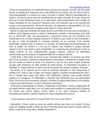 www.formarse.com.ar
¿Tiene un resentimiento no confesado hacia una persona cercana a usted? ¿Se da cuenta
de que la energía que emana por eso es tan dañina en sus efectos que de hecho usted se
está contaminando a sí mismo así como a los que lo rodean? Observe detenidamente su
interior. ¿Existe la menor traza de resentimiento, de mala voluntad? Si la hay, obsérvela
tanto en el nivel intelectual como en el emocional. ¿Qué pensamientos está creando su
mente alrededor de esta situación? Entonces mire a la emoción, que es la reacción del
cuerpo a esos pensamientos. Sienta la emoción. ¿Es placentera o desagradable? ¿Es una
energía que usted realmente escogería tener dentro? ¿Tiene elección?
  Quizá se están aprovechando de usted, quizá la actividad en la que está involucrado es
tediosa, quizá alguien cercano a usted es deshonesto, irritante o inconsciente, pero todo
eso es irrelevante. Que sus pensamientos y emociones acerca de esa situación sean
justificados o no, no hace ninguna diferencia. El hecho es que usted se está resistiendo a
lo que es. Está convirtiendo el momento presente en un enemigo. Está creando
infelicidad, conflicto entre lo interior y lo exterior. Su infelicidad está contaminando, no
sólo su propio ser interior y a los que lo rodean, sino también la psique humana
colectiva, de la cual usted es parte inseparable. La contaminación del planeta es sólo un
reflejo exterior de una contaminación psíquica interior: millones de individuos
inconscientes que no asumen la responsabilidad de su espacio interior.
  Usted debe, o bien dejar de hacer lo que está haciendo, hablar a la persona que tiene
que ver en el asunto y expresar completamente lo que siente, o abandonar el negativismo
que ha creado su mente en torno a la situación y que no sirve para ningún propósito
excepto para fortalecer un falso sentido de usted mismo. Es importante reconocer su
futilidad. La negatividad no es nunca una forma óptima de manejar cualquier situación.
  De hecho, en la mayoría de los casos lo mantiene atascado en ella, bloqueando el
cambio real. Todo lo que se haga con energía negativa, quedará contaminado por ella y
con el tiempo hará surgir más dolor, más infelicidad. Además, todo estado interior
negativo es contagioso: la infelicidad se extiende más fácilmente que una enfermedad
física. Por la ley de la resonancia, dispara y alimenta la negatividad latente de los demás,
a menos que sean inmunes, es decir, altamente conscientes.
  ¿Está usted contaminando el mundo o limpiando el desorden? Usted es responsable de
su estado interior; nadie más lo es, así como usted también es responsable por el planeta.
Lo mismo que ocurre dentro, ocurre fuera: si los seres humanos limpian la
contaminación interior, también dejarán de crear contaminación exterior.

 ¿Cómo podemos abandonar la negatividad, tal como usted sugiere?

 Soltándola. ¿Cómo suelta un trozo de carbón caliente que tiene en la mano? ¿Cómo
suelta un equipaje pesado e inútil que lleva? Reconociendo que usted no quiere sufrir el
dolor o soportar la carga más y después dejándola ir.
 
