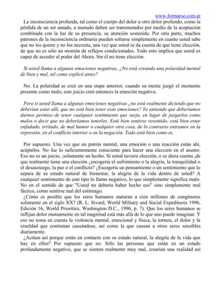 www.formarse.com.ar
 La inconsciencia profunda, tal como el cuerpo del dolor u otro dolor profundo, como la
pérdida de un ser amado, a menudo deben ser transmutados por medio de la aceptación
combinada con la luz de su presencia, su atención sostenida. Por otra parte, muchos
patrones de la inconsciencia ordinaria pueden soltarse simplemente en cuanto usted sabe
que no los quiere y no los necesita, una vez que usted se da cuenta de que tiene elección,
de que no es sólo un montón de reflejos condicionados. Todo esto implica que usted es
capaz de acceder al poder del Ahora. Sin él no tiene elección.

 Si usted llama a algunas emociones negativas, ¿No está creando una polaridad mental
de bien y mal, tal como explicó antes?

 No. La polaridad se creó en una etapa anterior, cuando su mente juzgó el momento
presente como malo; este juicio creó entonces la emoción negativa.

 Pero si usted llama a algunas emociones negativas ¿no está realmente diciendo que no
deberían estar allí, que no está bien tener esas emociones? Yo entiendo que deberíamos
darnos permiso de tener cualquier sentimiento que surja, en lugar de juzgarlos como
malos o decir que no deberíamos tenerlos. Está bien sentirse resentido; está bien estar
enfadado, irritado, de mal humor o cualquier otra cosa, de lo contrario entramos en la
represión, en el conflicto interior o en la negación. Todo está bien como es.

  Por supuesto. Una vez que un patrón mental, una emoción o una reacción están ahí,
acéptelos. No fue lo suficientemente consciente para hacer una elección en el asunto.
Eso no es un juicio, ;solamente un hecho. Si usted tuviera elección, o se diera cuenta ,de
que realmente tiene una elección ¿escogería el sufrimiento o la alegría, la tranquilidad o
el desasosiego, la paz o el conflicto? ¿Escogería un pensamiento o un sentimiento que lo
separa de su estado natural de bienestar, la alegría de la vida dentro de usted? A
cualquier sentimiento de este tipo lo llamo negativo, lo que simplemente significa malo.
No en el sentido de que "Usted no debería haber hecho eso" sino simplemente mal
fáctico, como sentirse mal del estómago.
  ¿Cómo es posible que los seres humanos mataran a cien millones de congéneres
solamente en el siglo XX? (R. L. Sivard, World Military and Social Expeditures 1996,
Edición 16, World Priorities, Washington D.C., 1996, p. 7). Que los seres humanos se
inflijan dolor mutuamente en tal magnitud está más allá de lo que uno puede imaginar. Y
eso no toma en cuenta la violencia mental, emocional y física, la tortura, el dolor y la
crueldad que continúan causándose, así como la que causan a otros seres sensibles
diariamente.
  ¿Actúan así porque están en contacto con su estado natural, la alegría de la vida que
hay en ellos? Por supuesto que no. Sólo las personas que están en un estado
profundamente negativo, que se sienten realmente muy mal, crearían una realidad así
 