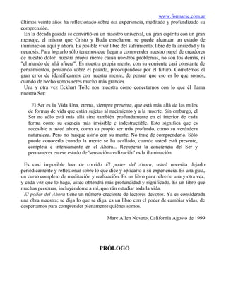 www.formarse.com.ar
últimos veinte años ha reflexionado sobre esa experiencia, meditado y profundizado su
comprensión.
  En la década pasada se convirtió en un maestro universal, un gran espíritu con un gran
mensaje, el mismo que Cristo y Buda enseñaron: se puede alcanzar un estado de
iluminación aquí y ahora. Es posible vivir libre del sufrimiento, libre de la ansiedad y la
neurosis. Para lograrlo sólo tenemos que llegar a comprender nuestro papel de creadores
de nuestro dolor; nuestra propia mente causa nuestros problemas, no son los demás, ni
"el mundo de allá afuera". Es nuestra propia mente, con su corriente casi constante de
pensamientos, pensando sobre el pasado, preocupándose por el futuro. Cometemos el
gran error de identificarnos con nuestra mente, de pensar que eso es lo que somos,
cuando de hecho somos seres mucho más grandes.
  Una y otra vez Eckhart Tolle nos muestra cómo conectarnos con lo que él llama
nuestro Ser:

     El Ser es la Vida Una, eterna, siempre presente, que está más allá de las miles
   de formas de vida que están sujetas al nacimiento y a la muerte. Sin embargo, el
   Ser no sólo está más allá sino también profundamente en el interior de cada
   forma como su esencia más invisible e indestructible. Esto significa que es
   accesible a usted ahora, como su propio ser más profundo, como su verdadera
   naturaleza. Pero no busque asirlo con su mente. No trate de comprenderlo. Sólo
   puede conocerlo cuando la mente se ha acallado, cuando usted está presente,
   completa e intensamente en el Ahora... Recuperar la conciencia del Ser y
   permanecer en ese estado de 'sensación-realización' es la iluminación.

 Es casi imposible leer de corrido El poder del Ahora; usted necesita dejarlo
periódicamente y reflexionar sobre lo que dice y aplicarlo a su experiencia. Es una guía,
un curso completo de meditación y realización. Es un libro para releerlo una y otra vez,
y cada vez que lo haga, usted obtendrá más profundidad y significado. Es un libro que
muchas personas, incluyéndome a mí, querrán estudiar toda la vida.
 El poder del Ahora tiene un número creciente de lectores devotos. Ya es considerada
una obra maestra; se diga lo que se diga, es un libro con el poder de cambiar vidas, de
despertarnos para comprender plenamente quiénes somos.

                                          Marc Allen Novato, California Agosto de 1999




                                      PRÓLOGO
 