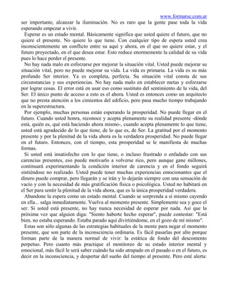 www.formarse.com.ar
ser importante, alcanzar la iluminación. No es raro que la gente pase toda la vida
esperando empezar a vivir.
  Esperar es un estado mental. Básicamente significa que usted quiere el futuro, que no
quiere el presente. No quiere lo que tiene. Con cualquier tipo de espera usted crea
inconscientemente un conflicto entre su aquí y ahora, en el que no quiere estar, y el
futuro proyectado, en el que desea estar. Esto reduce enormemente la calidad de su vida
pues lo hace perder el presente.
  No hay nada malo en esforzarse por mejorar la situación vital. Usted puede mejorar su
situación vital, pero no puede mejorar su vida. La vida es primaria. La vida es su más
profundo Ser interior. Ya es completa, perfecta. Su situación vital consta de sus
circunstancias y sus experiencias. No hay nada malo en establecer metas y esforzarse
por lograr cosas. El error está en usar eso como sustituto del sentimiento de la vida, del
Ser. El único punto de acceso a esto es el ahora. Usted es entonces como un arquitecto
que no presta atención a los cimientos del edificio, pero pasa mucho tiempo trabajando
en la superestructura.
  Por ejemplo, muchas personas están esperando la prosperidad. No puede llegar en el
futuro. Cuando usted honra, reconoce y acepta plenamente su realidad presente -dónde
está, quién es, qué está haciendo ahora mismo-, cuando acepta plenamente lo que tiene,
usted está agradecido de lo que tiene, de lo que es, de Ser. La gratitud por el momento
presente y por la plenitud de la vida ahora es la verdadera prosperidad. No puede llegar
en el futuro. Entonces, con el tiempo, esta prosperidad se le manifiesta de muchas
formas.
  Si usted está insatisfecho con lo que tiene, o incluso frustrado o enfadado con sus
carencias presentes, eso puede motivarlo a volverse rico, pero aunque gane millones,
continuará experimentando la condición interior de carencia y en el fondo seguirá
sintiéndose no realizado. Usted puede tener muchas experiencias emocionantes que el
dinero puede comprar, pero llegarán y se irán y lo dejarán siempre con una sensación de
vacío y con la necesidad de más gratificación física o psicológica. Usted no habitará en
el Ser para sentir la plenitud de la vida ahora, que es la única prosperidad verdadera.
  Abandone la espera como un estado mental. Cuando se sorprenda a sí mismo cayendo
en ella... salga inmediatamente. Vuelva al momento presente. Simplemente sea y goce el
ser. Si usted está presente, no hay nunca necesidad de esperar por nada. Así que la
próxima vez que alguien diga: "Siento haberte hecho esperar", puede contestar: "Está
bien, no estaba esperando. Estaba parado aquí divirtiéndome, en el gozo de mí mismo".
  Estas son sólo algunas de las estrategias habituales de la mente para negar el momento
presente, que son parte de la inconsciencia ordinaria. Es fácil pasarlas por alto porque
forman parte de la manera normal de vivir: la estática de fondo del descontento
perpetuo. Pero cuanto más practique el monitoreo de su estado interior mental y
emocional, más fácil le será saber cuándo ha sido atrapado en el pasado o en el futuro, es
decir en la inconsciencia, y despertar del sueño del tiempo al presente. Pero esté alerta:
 