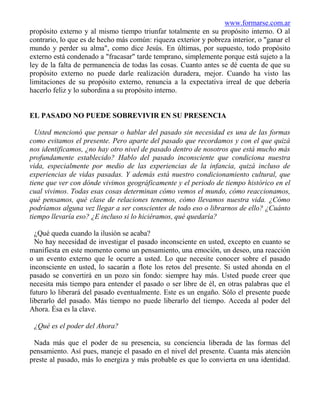 www.formarse.com.ar
propósito externo y al mismo tiempo triunfar totalmente en su propósito interno. O al
contrario, lo que es de hecho más común: riqueza exterior y pobreza interior, o "ganar el
mundo y perder su alma", como dice Jesús. En últimas, por supuesto, todo propósito
externo está condenado a "fracasar" tarde temprano, simplemente porque está sujeto a la
ley de la falta de permanencia de todas las cosas. Cuanto antes se dé cuenta de que su
propósito externo no puede darle realización duradera, mejor. Cuando ha visto las
limitaciones de su propósito externo, renuncia a la expectativa irreal de que debería
hacerlo feliz y lo subordina a su propósito interno.


EL PASADO NO PUEDE SOBREVIVIR EN SU PRESENCIA

  Usted mencionó que pensar o hablar del pasado sin necesidad es una de las formas
como evitamos el presente. Pero aparte del pasado que recordamos y con el que quizá
nos identificamos, ¿no hay otro nivel de pasado dentro de nosotros que está mucho más
profundamente establecido? Hablo del pasado inconsciente que condiciona nuestra
vida, especialmente por medio de las experiencias de la infancia, quizá incluso de
experiencias de vidas pasadas. Y además está nuestro condicionamiento cultural, que
tiene que ver con dónde vivimos geográficamente y el periodo de tiempo histórico en el
cual vivimos. Todas esas cosas determinan cómo vemos el mundo, cómo reaccionamos,
qué pensamos, qué clase de relaciones tenemos, cómo llevamos nuestra vida. ¿Cómo
podríamos alguna vez llegar a ser conscientes de todo eso o librarnos de ello? ¿Cuánto
tiempo llevaría eso? ¿E incluso si lo hiciéramos, qué quedaría?

  ¿Qué queda cuando la ilusión se acaba?
  No hay necesidad de investigar el pasado inconsciente en usted, excepto en cuanto se
manifiesta en este momento como un pensamiento, una emoción, un deseo, una reacción
o un evento externo que le ocurre a usted. Lo que necesite conocer sobre el pasado
inconsciente en usted, lo sacarán a flote los retos del presente. Si usted ahonda en el
pasado se convertirá en un pozo sin fondo: siempre hay más. Usted puede creer que
necesita más tiempo para entender el pasado o ser libre de él, en otras palabras que el
futuro lo liberará del pasado eventualmente. Este es un engaño. Sólo el presente puede
liberarlo del pasado. Más tiempo no puede liberarlo del tiempo. Acceda al poder del
Ahora. Ésa es la clave.

 ¿Qué es el poder del Ahora?

 Nada más que el poder de su presencia, su conciencia liberada de las formas del
pensamiento. Así pues, maneje el pasado en el nivel del presente. Cuanta más atención
preste al pasado, más lo energiza y más probable es que lo convierta en una identidad.
 