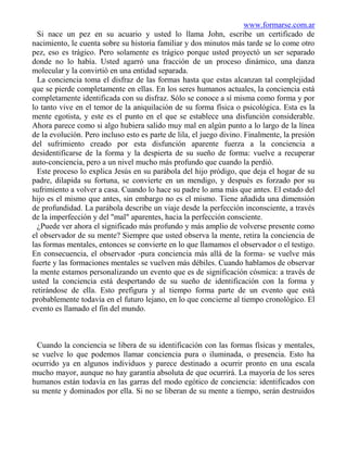 www.formarse.com.ar
  Si nace un pez en su acuario y usted lo llama John, escribe un certificado de
nacimiento, le cuenta sobre su historia familiar y dos minutos más tarde se lo come otro
pez, eso es trágico. Pero solamente es trágico porque usted proyectó un ser separado
donde no lo había. Usted agarró una fracción de un proceso dinámico, una danza
molecular y la convirtió en una entidad separada.
  La conciencia toma el disfraz de las formas hasta que estas alcanzan tal complejidad
que se pierde completamente en ellas. En los seres humanos actuales, la conciencia está
completamente identificada con su disfraz. Sólo se conoce a sí misma como forma y por
lo tanto vive en el temor de la aniquilación de su forma física o psicológica. Esta es la
mente egotista, y este es el punto en el que se establece una disfunción considerable.
Ahora parece como si algo hubiera salido muy mal en algún punto a lo largo de la línea
de la evolución. Pero incluso esto es parte de lila, el juego divino. Finalmente, la presión
del sufrimiento creado por esta disfunción aparente fuerza a la conciencia a
desidentificarse de la forma y la despierta de su sueño de forma: vuelve a recuperar
auto-conciencia, pero a un nivel mucho más profundo que cuando la perdió.
  Este proceso lo explica Jesús en su parábola del hijo pródigo, que deja el hogar de su
padre, dilapida su fortuna, se convierte en un mendigo, y después es forzado por su
sufrimiento a volver a casa. Cuando lo hace su padre lo ama más que antes. El estado del
hijo es el mismo que antes, sin embargo no es el mismo. Tiene añadida una dimensión
de profundidad. La parábola describe un viaje desde la perfección inconsciente, a través
de la imperfección y del "mal" aparentes, hacia la perfección consciente.
  ¿Puede ver ahora el significado más profundo y más amplio de volverse presente como
el observador de su mente? Siempre que usted observa la mente, retira la conciencia de
las formas mentales, entonces se convierte en lo que llamamos el observador o el testigo.
En consecuencia, el observador -pura conciencia más allá de la forma- se vuelve más
fuerte y las formaciones mentales se vuelven más débiles. Cuando hablamos de observar
la mente estamos personalizando un evento que es de significación cósmica: a través de
usted la conciencia está despertando de su sueño de identificación con la forma y
retirándose de ella. Esto prefigura y al tiempo forma parte de un evento que está
probablemente todavía en el futuro lejano, en lo que concierne al tiempo cronológico. El
evento es llamado el fin del mundo.



 Cuando la conciencia se libera de su identificación con las formas físicas y mentales,
se vuelve lo que podemos llamar conciencia pura o iluminada, o presencia. Esto ha
ocurrido ya en algunos individuos y parece destinado a ocurrir pronto en una escala
mucho mayor, aunque no hay garantía absoluta de que ocurrirá. La mayoría de los seres
humanos están todavía en las garras del modo egótico de conciencia: identificados con
su mente y dominados por ella. Si no se liberan de su mente a tiempo, serán destruidos
 