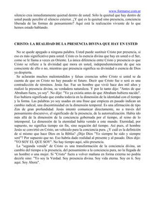 www.formarse.com.ar
silencio crea inmediatamente quietud dentro de usted. Sólo la quietud que hay dentro de
usted puede percibir el silencio exterior. ¿Y qué es la quietud sino presencia, conciencia
liberada de las formas de pensamiento? Aquí está la realización viviente de lo que
hemos estado hablando.



CRISTO: LA REALIDAD DE LA PRESENCIA DIVINA QUE HAY EN USTED

  No se quede apegado a ninguna palabra. Usted puede sustituir Cristo por presencia, si
eso es más significativo para usted. Cristo es la esencia divina que hay en usted o el Ser,
como se le llama a veces en Oriente. La única diferencia entre Cristo y presencia es que
Cristo se refiere a la divinidad que mora en usted, independientemente de que sea
consciente de ello o no, mientras que presencia significa su divinidad o esencia de Dios
ya despierta.
  Se aclararán muchos malentendidos y falsas creencias sobre Cristo si usted se da
cuenta de que en Cristo no hay pasado ni futuro. Decir que Cristo fue o será es una
contradicción de términos. Jesús fue. Fue un hombre que vivió hace dos mil años y
realizó la presencia divina, su verdadera naturaleza. Y por lo tanto dijo: "Antes de que
Abraham fuera, yo soy". No dijo: "Yo ya existía antes de que Abraham hubiera nacido".
Eso hubiera significado que estaba todavía en la dimensión de la identidad con el tiempo
y la forma. Las palabras yo soy usadas en una frase que empieza en pasado indican un
cambio radical, una discontinuidad en la dimensión temporal. Es una afirmación de tipo
Zen de gran profundidad. Jesús intentó comunicar directamente, no a través del
pensamiento discursivo, el significado de la presencia, de la autorrealización. Había ido
más allá de la dimensión de la conciencia gobernada por el tiempo, al reino de lo
intemporal. La dimensión de la eternidad había venido a este mundo. Eternidad, por
supuesto, no significa tiempo sin fin, sino negación del tiempo. Así pues, el hombre
Jesús se convirtió en Cristo, un vehículo para la conciencia pura. ¿Y cuál es la definición
de sí mismo que hace Dios en la Biblia? ¿Dijo Dios "Yo siempre he sido y siempre
seré"? Por supuesto que no. Eso habría dado realidad al presente y al pasado. Dios dijo:
"YO SOY EL QUE SOY". No hay tiempo aquí, sólo presencia.
  La "segunda venida" de Cristo es una transformación de la conciencia divina, un
cambio del tiempo a la presencia, del pensamiento a la conciencia pura, no la llegada de
un hombre o una mujer. Si "Cristo" fuera a volver mañana en forma externa no podría
decirle sino: "Yo soy la Verdad. Soy presencia divina. Soy vida eterna. Soy en ti. Soy
aquí. Soy Ahora".
 