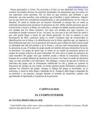 www.formarse.com.ar
  Nunca personalice a Cristo. No convierta a Cristo en una identidad con forma. Los
avatares, las madres divinas, los maestros iluminados, los poquísimos que son reales, no
son especiales como personas. Sin un falso yo que sostener, que defender y que
alimentar, son más sencillos, más ordinarios que el hombre o mujer ordinarios. Alguien
con un ego fuerte los consideraría insignificantes o, más probablemente, no los vería en
absoluto. Si usted es atraído por un maestro iluminado es porque hay en usted ya
suficiente presencia para reconocer la presencia en otro. Hubo muchas personas que no
reconocieron a Jesús o al Buda, así como hay y siempre ha habido muchas personas que
son atraídas por los falsos maestros. Los egos son atraídos por egos mayores. La
oscuridad no puede reconocer la luz. Así pues, no crea que la luz está fuera de usted o
que sólo puede llegar a través de una forma particular. Si sólo su maestro es una
encarnación de Dios ¿entonces quién es usted? Cualquier tipo de exclusividad es
identificación con la forma y la identificación con la forma significa ego, no importa lo
bien disfrazada que esté. Use la presencia del maestro para reflejar de nuevo hacia usted
su identidad más allá del nombre y de la forma y volverse más intensamente presente.
La presencia es una. El trabajo de grupo puede ser también útil para intensificar la luz de
su presencia. Un grupo de gente que se reúne en un estado de presencia genera un
campo de energía colectiva de gran intensidad. No sólo eleva el grado de presencia de
cada miembro del grupo sino que también ayuda a liberar la conciencia colectiva
humana de su estado habitual de dominio de la mente. Eso hará el estado de presencia
cada vez más accesible a los individuos. Sin embargo, a menos de que por lo menos un
individuo del grupo esté ya firmemente establecido en ella y pueda así sostener la
frecuencia de energía de ese estado, la mente egotista puede fácilmente reafirmarse y
sabotear los esfuerzos del grupo. Aunque el trabajo del grupo es invaluable, no es
suficiente, y usted no debe llegar a depender de él. Tampoco debe llegar a depender de
un profesor o un maestro, excepto durante el periodo de transición, cuando está
aprendiendo el significado y la práctica de la presencia.




                                   CAPÍTULO SEIS

                              EL CUERPO INTERIOR

SU YO MÁS PROFUNDO ES SER

 Usted habló antes sobre tener raíces profundas interiores o habitar el cuerpo ¿Puede
explicar qué quería decir con eso?
 