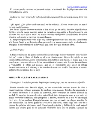 www.formarse.com.ar
 El cuerpo puede volverse un punto de acceso al reino del Ser. Expliquemos esto más
profundamente ahora.

 Todavía no estoy seguro del todo si entiendo plenamente lo que usted quiere decir con
Ser.

  "¿El agua? ¿Qué quiere decir con eso? No lo entiendo". Eso es lo que diría un pez si
tuviera mente humana.
  Por favor, deje de intentar entender al Ser. Usted ya ha tenido destellos significativos
del Ser, pero la mente siempre tratará de meterlo en una cajita y después ponerle una
etiqueta. Eso no se puede hacer. No puede volverse un objeto de conocimiento. En el Ser
el sujeto y el objeto se mezclan en una sola cosa.
  El Ser puede percibirse como el yo soy siempre presente que está más allá del nombre
y la forma. Sentir y por lo tanto saber que usted es y morar en ese estado profundamente
arraigado es la iluminación, es la verdad que Jesús dice que nos hará libres.

 ¿Libres de qué?

  Libres de la ilusión de que no somos más que el cuerpo físico y la mente. Esta "ilusión
del yo" como la llama el Buda, es el error fundamental. Libres del miedo en sus
innumerables disfraces, como consecuencia inevitable de esa ilusión, el miedo que es su
termómetro constante mientras derive su sentido de sí mismo sólo de esta forma efímera
y vulnerable. Y libres del pecado, que es el sufrimiento que usted se inflige
inconscientemente a sí mismo y a los demás mientras este sentido ilusorio de sí mismo
gobierne lo que piensa, dice y hace.


MIRE MÁS ALLÁ DE LAS PALABRAS

 No me gusta la palabra pecado. Implica que se me juzga y se me encuentra culpable.

  Puedo entender eso. Durante siglos, se han acumulado muchos puntos de vista e
interpretaciones erróneas alrededor de palabras como pecado, debido a la ignorancia, a
los malos entendidos o al deseo de controlar, pero contienen un centro esencial de
verdad. Si usted es incapaz de mirar más allá de tales interpretaciones y por tanto no
puede reconocer la realidad a la que apunta la palabra, entonces no la use. No se atasque
en el nivel de las palabras. Una palabra no es más que un medio para llegar a un fin. Es
una abstracción. De forma parecida a un poste indicador, señala algo más allá de sí
misma. La palabra miel no es miel. Usted puede estudiar y hablar de la miel todo el
tiempo que quiera, pero no la conocerá realmente hasta que la pruebe. Después de
 