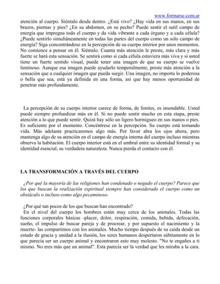 www.formarse.com.ar
atención al cuerpo. Siéntalo desde dentro. ¿Está vivo? ¿Hay vida en sus manos, en sus
brazos, piernas y pies? ¿En su abdomen, en su pecho? Puede sentir el sutil campo de
energía que impregna todo el cuerpo y da vida vibrante a cada órgano y a cada célula?
¿Puede sentirlo simultáneamente en todas las partes del cuerpo como un solo campo de
energía? Siga concentrándose en la percepción de su cuerpo interior por unos momentos.
No comience a pensar en él. Siéntalo. Cuanta más atención le preste, más clara y más
fuerte se hará esta sensación. Se sentirá como si cada célula estuviera más viva y si usted
tiene un fuerte sentido visual, puede tener una imagen de que su cuerpo se vuelve
luminoso. Aunque esa imagen puede ayudarlo temporalmente, preste más atención a la
sensación que a cualquier imagen que pueda surgir. Una imagen, no importa lo poderosa
o bella que sea, está ya definida en una forma, así que hay menos oportunidad de
penetrar más profundamente.



  La percepción de su cuerpo interior carece de forma, de límites, es insondable. Usted
puede siempre profundizar más en él. Si no puede sentir mucho en esta etapa, preste
atención a lo que puede sentir. Quizá hay sólo un ligero hormigueo en sus manos o pies.
Es suficiente por el momento. Concéntrese en la percepción. Su cuerpo está tomando
vida. Más adelante practicaremos algo más. Por favor abra los ojos ahora, pero
mantenga algo de su atención en el campo de energía interna del cuerpo incluso mientras
observa la habitación. El cuerpo interior está en el umbral entre su identidad formal y su
identidad esencial, su verdadera naturaleza. Nunca pierda el contacto con él.



LA TRANSFORMACIÓN A TRAVÉS DEL CUERPO

  ¿Por qué la mayoría de las religiones han condenado o negado el cuerpo? Parece que
los que buscan la realización espiritual siempre han considerado el cuerpo como un
obstáculo o incluso como algo pecaminoso.

  ¿Por qué tan pocos de los que buscan han encontrado?
  En el nivel del cuerpo los hombres están muy cerca de los animales. Todas las
funciones corporales básicas -placer, dolor, respiración, comida, bebida, defecación,
sueño, el impulso de buscar pareja y de procrear, y por supuesto el nacimiento y la
muerte- las compartimos con los animales. Mucho tiempo después de su caída desde un
estado de gracia y unidad a la ilusión, los seres humanos despertaron súbitamente en lo
que parecía ser un cuerpo animal y encontraron esto muy molesto. "No te engañes a ti
mismo. No eres más que un animal". Esta parecía ser la verdad que les miraba a la cara.
 
