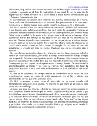 www.formarse.com.ar
vibraciones, muy similar a una luz que se vuelve más brillante según usted suba el botón
regulador y aumente así el flujo de electricidad. A este nivel de energía más alto, la
negatividad no puede afectarlo ya y usted tiende a atraer nuevas circunstancias que
reflejan esa frecuencia más alta.
  Si usted mantiene su atención en el cuerpo lo más posible, estará anclado en el Ahora.
No se perderá en el mundo externo ni en su mente. Los pensamientos y las emociones,
los miedos y los deseos, pueden estar aún ahí en cierta medida, pero no lo dominarán.
  Por favor, examine dónde está su atención en este momento. Usted me está escuchando
o está leyendo estas palabras en un libro. Ese es el punto de su atención. También es
consciente periféricamente de lo que le rodea, de las demás personas, etc. Además puede
haber cierta actividad de la mente sobre lo que usted está oyendo o leyendo, algún
comentario mental. Sin embargo no hay necesidad de que nada de esto absorba toda su
atención. Observe si puede estar en contacto con su cuerpo interior al mismo tiempo,
Conserve parte de su atención dentro. No la deje fluir afuera. Sienta la totalidad de su
cuerpo desde dentro, como un único campo de energía. Es casi como si estuviera
escuchando o leyendo con todo su cuerpo. Practique esto en los próximos días o
semanas.
  No conceda toda su atención a la mente y al mundo exterior. Concéntrese por todos los
medios en lo que está haciendo, pero sienta el cuerpo interior al mismo tiempo siempre
que sea posible. Permanezca arraigado en su interior. Entonces observe cómo cambia su
estado de conciencia y la calidad de lo que está haciendo. Siempre que esté esperando,
dondequiera que sea, emplee ese tiempo en sentir el cuerpo interior. De esta forma los
embotellamientos de tráfico y las colas se vuelven muy agradables. En lugar de
proyectarse fuera del Ahora, entre más profundamente en él al profundizar más en el
cuerpo.
  El arte de la conciencia del cuerpo interior se desarrollará en un modo de vivir
completamente nuevo, un estado de unión permanente con el Ser y añadirá una
profundidad a su vida que no ha conocido antes.
  Es fácil permanecer presente como el observador de su mente cuando está
profundamente arraigado en su cuerpo. No importa lo que ocurra en el exterior, nada
puede hacerlo temblar ya.
  A menos que usted esté presente -y habitar su cuerpo es siempre un aspecto esencial en
ello- continuará siendo dominado por su mente. El guión que hay en su cabeza y que
aprendió hace mucho tiempo, el condicionamiento de su mente, decidirá su pensamiento
y su conducta. Puede que usted se libre de él por breves intervalos, pero rara vez por
mucho tiempo. Esto es especialmente cierto cuando algo "anda mal" o hay alguna
pérdida o un trastorno. Su reacción condicionada será entonces involuntaria, automática
y predecible, alimentada por la única emoción básica que subyace en el estado de
conciencia de identificación con la mente: el miedo.
 