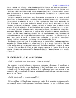 www.formarse.com.ar
en su cuerpo, sin embargo, una emoción puede sobrevivir en usted durante días o
semanas o unirse con otras emociones de frecuencia similar que se han fundido y se
convierten en el cuerpo del dolor, un parásito que puede vivir dentro de usted durante
años, alimentarse de su energía, llevar a la enfermedad física y hacer su vida desdichada
(vea el capítulo dos).
  Así pues, ponga su atención en sentir la emoción y compruebe si su mente se está
aferrando a un patrón de queja como la censura, la autocompasión o el resentimiento,
que alimentan la emoción. Si ese es el caso, significa que usted no ha perdonado. La
falta de perdón es a menudo hacia otra persona o hacia usted, pero puede ser hacia
cualquier situación o condición -pasada, presente o futura- que su mente rehúsa
aceptar. Sí, puede haber falta de perdón incluso con relación al futuro. Este es el rechazo
de la mente a aceptar la inseguridad, a aceptar que el futuro está en últimas más allá de
su control. El perdón es abandonar la queja y dejar ir la tristeza. Ocurre naturalmente
una vez usted se da cuenta de que su queja no tiene ningún propósito excepto fortalecer
un falso sentido de uno mismo. El perdón es no ofrecer resistencia a la vida, permitir a la
vida vivir a través de usted. Las alternativas son el dolor y el sufrimiento, un flujo de
energía vital muy restringido y en muchos casos, la enfermedad física.
  En el momento en que usted de verdad perdona, ha recuperado el poder que estaba en
su mente. La falta de perdón es la misma naturaleza de la mente, igual que el falso ser
hecho por la mente, el ego, no puede sobrevivir sin lucha y conflicto. La mente no puede
perdonar. Sólo usted puede. Usted se hace presente, entra en su cuerpo, siente la paz y
quietud vibrantes que emanan del Ser. Por eso Jesús dijo: "Antes de entrar en el templo,
perdonen".


SU VÍNCULO CON LO NO MANIFESTADO

 ¿Cuál es la relación entre la presencia y el cuerpo interior?

  La presencia es conciencia pura, conciencia reclamada a la mente, al mundo de la
forma. El cuerpo interior es su vínculo con lo No Manifestado y en su aspecto más
profundo es lo No Manifestado: la Fuente de la cual emana la conciencia como la luz
emana del sol. La conciencia del cuerpo interior es la conciencia que recuerda su origen
y retorna a la Fuente.

 ¿Lo No Manifestado es lo mismo que el Ser?

 Sí. Las palabras No Manifestado intentan, por medio de la negación, expresar Aquello
que no puede ser expresado, pensado o imaginado. Apuntan a lo que es, diciendo lo que
 