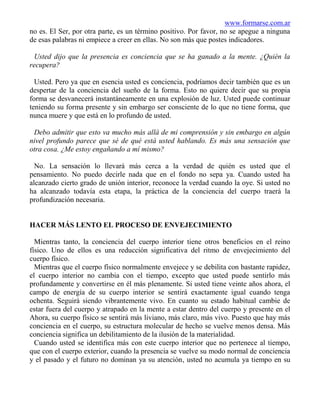 www.formarse.com.ar
no es. El Ser, por otra parte, es un término positivo. Por favor, no se apegue a ninguna
de esas palabras ni empiece a creer en ellas. No son más que postes indicadores.

 Usted dijo que la presencia es conciencia que se ha ganado a la mente. ¿Quién la
recupera?

  Usted. Pero ya que en esencia usted es conciencia, podríamos decir también que es un
despertar de la conciencia del sueño de la forma. Esto no quiere decir que su propia
forma se desvanecerá instantáneamente en una explosión de luz. Usted puede continuar
teniendo su forma presente y sin embargo ser consciente de lo que no tiene forma, que
nunca muere y que está en lo profundo de usted.

 Debo admitir que esto va mucho más allá de mi comprensión y sin embargo en algún
nivel profundo parece que sé de qué está usted hablando. Es más una sensación que
otra cosa. ¿Me estoy engañando a mí mismo?

  No. La sensación lo llevará más cerca a la verdad de quién es usted que el
pensamiento. No puedo decirle nada que en el fondo no sepa ya. Cuando usted ha
alcanzado cierto grado de unión interior, reconoce la verdad cuando la oye. Si usted no
ha alcanzado todavía esta etapa, la práctica de la conciencia del cuerpo traerá la
profundización necesaria.


HACER MÁS LENTO EL PROCESO DE ENVEJECIMIENTO

  Mientras tanto, la conciencia del cuerpo interior tiene otros beneficios en el reino
físico. Uno de ellos es una reducción significativa del ritmo de envejecimiento del
cuerpo físico.
  Mientras que el cuerpo físico normalmente envejece y se debilita con bastante rapidez,
el cuerpo interior no cambia con el tiempo, excepto que usted puede sentirlo más
profundamente y convertirse en él más plenamente. Si usted tiene veinte años ahora, el
campo de energía de su cuerpo interior se sentirá exactamente igual cuando tenga
ochenta. Seguirá siendo vibrantemente vivo. En cuanto su estado habitual cambie de
estar fuera del cuerpo y atrapado en la mente a estar dentro del cuerpo y presente en el
Ahora, su cuerpo físico se sentirá más liviano, más claro, más vivo. Puesto que hay más
conciencia en el cuerpo, su estructura molecular de hecho se vuelve menos densa. Más
conciencia significa un debilitamiento de la ilusión de la materialidad.
  Cuando usted se identifica más con este cuerpo interior que no pertenece al tiempo,
que con el cuerpo exterior, cuando la presencia se vuelve su modo normal de conciencia
y el pasado y el futuro no dominan ya su atención, usted no acumula ya tiempo en su
 
