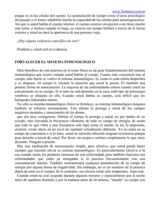 www.formarse.com.ar
psique ni en las células del cuerpo. La acumulación de tiempo como el peso psicológico
del pasado y el futuro inhabilita mucho la capacidad de las células para autorregenerarse.
Así que si usted habita el cuerpo interior, el cuerpo exterior envejecerá a un ritmo mucho
más lento, e incluso cuando lo haga, su esencia sin tiempo brillará a través de la forma
exterior y usted no dará la apariencia de una persona vieja.

 ¿Hay alguna evidencia específica de esto?

 Pruébelo y usted será la evidencia.


FORTALECER EL SISTEMA INMUNOLÓGICO

  Otro beneficio de esta práctica en el reino físico es un gran fortalecimiento del sistema
inmunológico que ocurre cuando usted habita el cuerpo. Cuanta más conciencia trae al
cuerpo, más fuerte se vuelve el sistema inmunológico. Es como si cada célula despertara
y se alegrara. Al cuerpo le encanta la atención que usted le presta. Es también una
potente forma de autocuración. La mayoría de las enfermedades entran cuando usted no
está presente en su cuerpo. Si el amo no está presente en la casa, todo tipo de personajes
sombríos se alojarán en ella. Cuando usted habita su cuerpo, será difícil que los
huéspedes indeseados entren.
  No sólo su sistema inmunológico físico se fortalece; su sistema inmunológico psíquico
también se refuerza enormemente. Este último lo protege a usted de los campos
negativos mentales y emocionales de los demás,
  que son muy contagiosos. Habitar el cuerpo lo protege a usted, no por medio de un
escudo, sino elevando la frecuencia vibratoria de todo su campo de energía, de modo
que todo lo que vibra a una frecuencia más baja como el miedo, la ira, la depresión,
etcétera, existe ahora en un nivel de realidad virtualmente diferente. Ya no entra en su
campo de conciencia o si lo hace, usted no necesita ofrecerle ninguna resistencia porque
pasa derecho a través de usted. Por favor, no acepte o rechace simplemente lo que estoy
diciendo. Póngalo a prueba.
  Hay una meditación de autocuración simple, pero efectiva, que usted puede hacer
siempre que necesite elevar su sistema inmunológico. Es particularmente efectiva si la
usa cuando siente los primeros síntomas de una enfermedad, pero también funciona con
enfermedades que están ya arraigadas si la practica frecuentemente con una
concentración intensa. También contrarrestará cualquier perturbación de su campo de
energía por alguna forma de negatividad. Sin embargo, no es un sustituto de la práctica
diaria de estar en el cuerpo; de lo contrario, sus efectos serán sólo temporales. Aquí está.
  Cuando usted no esté ocupado durante algunos minutos y especialmente por la noche
antes de quedarse dormido y por la mañana antes de levantarse, "inunde" su cuerpo con
 