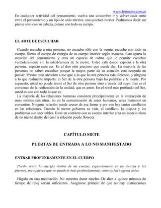 www.formarse.com.ar
En cualquier actividad del pensamiento, vuelva una costumbre ir y volver cada tanto
entre el pensamiento y un tipo de oído interior, una quietud interior. Podríamos decir: no
piense sólo con su cabeza, piense con todo su cuerpo.



EL ARTE DE ESCUCHAR

  Cuando escuche a otra persona, no escuche sólo con la mente, escuche con todo su
cuerpo. Sienta el campo de energía de su cuerpo interior según escucha. Esto aparta la
atención del pensamiento y crea un espacio de calma que le permite escuchar
verdaderamente sin la interferencia de la mente. Usted está dando espacio a la otra
persona, espacio para ser. Es el don más precioso que puede dar. La mayoría de las
personas no saben escuchar porque la mayor parte de su atención está ocupada en
pensar. Prestan más atención a eso que a lo que la otra persona está diciendo, y ninguna
a lo que realmente importa: el Ser de la otra persona bajo las palabras y la mente. Por
supuesto, usted no puede sentir el Ser de otra persona sino a través del suyo. Ese es el
comienzo de la realización de la unidad, que es amor. En el nivel más profundo del Ser,
usted es uno con todo lo que es.
  La mayoría de las relaciones humanas consisten principalmente en la interacción de
unas mentes con otras, no en la comunicación de seres humanos, seres humanos en
comunión. Ninguna relación puede crecer de esa forma y por eso hay tantos conflictos
en las relaciones. Cuando la mente gobierna su vida, el conflicto, la disputa y los
problemas son inevitables. Estar en contacto con su cuerpo interior crea un espacio claro
de no mente dentro del cual la relación puede florecer.



                                 CAPÍTULO SIETE

           PUERTAS DE ENTRADA A LO NO MANIFESTADO


ENTRAR PROFUNDAMENTE EN EL CUERPO

 Puedo sentir la energía dentro de mi cuerpo, especialmente en los brazos y las
piernas, pero parece que no puedo ir más profundamente, como usted sugería antes.

  Hágalo en una meditación. No necesita durar mucho. De diez a quince minutos de
tiempo de reloj serían suficientes. Asegúrese primero de que no hay distracciones
 