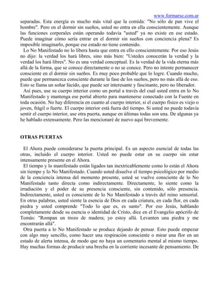 www.formarse.com.ar
separadas. Esta energía es mucho más vital que la comida: "No sólo de pan vive el
hombre". Pero en el dormir sin sueños, usted no entra en ella conscientemente. Aunque
las funciones corporales están operando todavía "usted" ya no existe en ese estado.
Puede imaginar cómo sería entrar en el dormir sin sueños con conciencia plena? Es
imposible imaginarlo, porque ese estado no tiene contenido.
  Lo No Manifestado no lo libera hasta que entra en ello conscientemente. Por eso Jesús
no dijo: la verdad los hará libres, sino más bien: "Ustedes conocerán la verdad y la
verdad los hará libres". No es una verdad conceptual. Es la verdad de la vida eterna más
allá de la forma, que se conoce directamente o no se conoce. Pero no intente permanecer
consciente en el dormir sin sueños. Es muy poco probable que lo logre. Cuando mucho,
puede que permanezca consciente durante la fase de los sueños, pero no más allá de eso.
Esto se llama un soñar lúcido, que puede ser interesante y fascinante, pero no liberador.
  Así pues, use su cuerpo interior como un portal a través del cual usted entra en lo No
Manifestado y mantenga ese portal abierto para mantenerse conectado con la Fuente en
toda ocasión. No hay diferencia en cuanto al cuerpo interior, si el cuerpo físico es viejo o
joven, frágil o fuerte. El cuerpo interior está fuera del tiempo. Si usted no puede todavía
sentir el cuerpo interior, use otra puerta, aunque en últimas todas son una. De algunas ya
he hablado extensamente. Pero las mencionaré de nuevo aquí brevemente.


OTRAS PUERTAS

  El Ahora puede considerarse la puerta principal. Es un aspecto esencial de todas las
otras, incluido el cuerpo interior. Usted no puede estar en su cuerpo sin estar
intensamente presente en el Ahora.
  El tiempo y lo manifestado están ligados tan inextricablemente como lo están el Ahora
sin tiempo y lo No Manifestado. Cuando usted disuelve el tiempo psicológico por medio
de la conciencia intensa del momento presente, usted se vuelve consciente de lo No
Manifestado tanto directa como indirectamente. Directamente, lo siente como la
irradiación y el poder de su presencia consciente, sin contenido, sólo presencia.
Indirectamente, usted es consciente de lo No Manifestado a través del reino sensorial.
En otras palabras, usted siente la esencia de Dios en cada criatura, en cada flor, en cada
piedra y usted comprende "Todo lo que es, es santo". Por eso Jesús, hablando
completamente desde su esencia o identidad de Cristo, dice en el Evangelio apócrifo de
Tomás: "Rompan un trozo de madera; yo estoy allá. Levanten una piedra y me
encontrarán allá".
  Otra puerta a lo No Manifestado se produce dejando de pensar. Esto puede empezar
con algo muy sencillo, como hacer una respiración consciente o mirar una flor en un
estado de alerta intensa, de modo que no haya un comentario mental al mismo tiempo.
Hay muchas formas de producir una brecha en la corriente incesante de pensamiento. De
 