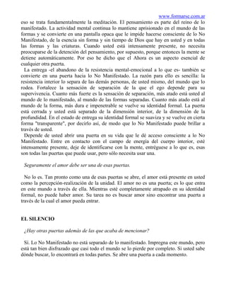 www.formarse.com.ar
eso se trata fundamentalmente la meditación. El pensamiento es parte del reino de lo
manifestado. La actividad mental continua lo mantiene aprisionado en el mundo de las
formas y se convierte en una pantalla opaca que le impide hacerse consciente de lo No
Manifestado, de la esencia sin forma y sin tiempo de Dios que hay en usted y en todas
las formas y las criaturas. Cuando usted está intensamente presente, no necesita
preocuparse de la detención del pensamiento, por supuesto, porque entonces la mente se
detiene automáticamente. Por eso he dicho que el Ahora es un aspecto esencial de
cualquier otra puerta.
  La entrega -el abandono de la resistencia mental-emocional a lo que es- también se
convierte en una puerta hacia lo No Manifestado. La razón para ello es sencilla: la
resistencia interior lo separa de las demás personas, de usted mismo, del mundo que lo
rodea. Fortalece la sensación de separación de la que el ego depende para su
supervivencia. Cuanto más fuerte es la sensación de separación, más atado está usted al
mundo de lo manifestado, al mundo de las formas separadas. Cuanto más atado está al
mundo de la forma, más dura e impenetrable se vuelve su identidad formal. La puerta
está cerrada y usted está separado de la dimensión interior, de la dimensión de la
profundidad. En el estado de entrega su identidad formal se suaviza y se vuelve en cierta
forma "transparente", por decirlo así, de modo que lo No Manifestado puede brillar a
través de usted.
  Depende de usted abrir una puerta en su vida que le dé acceso consciente a lo No
Manifestado. Entre en contacto con el campo de energía del cuerpo interior, esté
intensamente presente, deje de identificarse con la mente, entréguese a lo que es, esas
son todas las puertas que puede usar, pero sólo necesita usar una.

 Seguramente el amor debe ser una de esas puertas.

  No lo es. Tan pronto como una de esas puertas se abre, el amor está presente en usted
como la percepción-realización de la unidad. El amor no es una puerta; es lo que entra
en este mundo a través de ella. Mientras esté completamente atrapado en su identidad
formal, no puede haber amor. Su tarea no es buscar amor sino encontrar una puerta a
través de la cual el amor pueda entrar.


EL SILENCIO

 ¿Hay otras puertas además de las que acaba de mencionar?

 Sí. Lo No Manifestado no está separado de lo manifestado. Impregna este mundo, pero
está tan bien disfrazado que casi todo el mundo se lo pierde por completo. Si usted sabe
dónde buscar, lo encontrará en todas partes. Se abre una puerta a cada momento.
 
