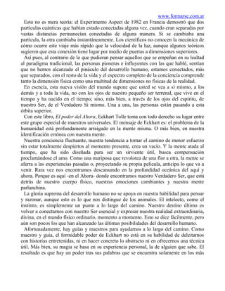 www.formarse.com.ar
  Esto no es mera teoría: el Experimento Aspect de 1982 en Francia demostró que dos
partículas cuánticas que habían estado conectadas alguna vez, cuando eran separadas por
vastas distancias permanecían conectadas de alguna manera. Si se cambiaba una
partícula, la otra cambiaba instantáneamente. Los científicos no conocen la mecánica de
cómo ocurre este viaje más rápido que la velocidad de la luz, aunque algunos teóricos
sugieren que esta conexión tiene lugar por medio de puertas a dimensiones superiores.
  Así pues, al contrario de lo que pudieran pensar aquellos que se empeñan en su lealtad
al paradigma tradicional, las personas pioneras e influyentes con las que hablé, sentían
que no hemos alcanzado el pináculo del desarrollo humano, estamos conectados, más
que separados, con el resto de la vida y el espectro completo de la conciencia comprende
tanto la dimensión física como una multitud de dimensiones no físicas de la realidad.
  En esencia, esta nueva visión del mundo supone que usted se vea a sí mismo, a los
demás y a toda la vida, no con los ojos de nuestro pequeño ser terrenal, que vive en el
tiempo y ha nacido en el tiempo; sino, más bien, a través de los ojos del espíritu, de
nuestro Ser, de el Verdadero Sí mismo. Una a una, las personas están pasando a esta
órbita superior.
  Con este libro, El poder del Ahora, Eckhart Tolle toma con todo derecho su lugar entre
este grupo especial de maestros universales. El mensaje de Eckhart es: el problema de la
humanidad está profundamente arraigado en la mente misma. O más bien, en nuestra
identificación errónea con nuestra mente.
  Nuestra conciencia fluctuante, nuestra tendencia a tomar el camino de menor esfuerzo
sin estar totalmente despiertos al momento presente, crea un vacío. Y la mente atada al
tiempo, que ha sido diseñada para ser un sirviente útil, busca compensación
proclamándose el amo. Como una mariposa que revolotea de una flor a otra, la mente se
aferra a las experiencias pasadas o, proyectando su propia película, anticipa lo que va a
venir. Rara vez nos encontramos descansando en la profundidad oceánica del aquí y
ahora. Porque es aquí -en el Ahora- donde encontramos nuestro Verdadero Ser, que está
detrás de nuestro cuerpo físico, nuestras emociones cambiantes y nuestra mente
parlanchina.
  La gloria suprema del desarrollo humano no se apoya en nuestra habilidad para pensar
y razonar, aunque esto es lo que nos distingue de los animales. El intelecto, como el
instinto, es simplemente un punto a lo largo del camino. Nuestro destino último es
volver a conectarnos con nuestro Ser esencial y expresar nuestra realidad extraordinaria,
divina, en el mundo físico ordinario, momento a momento. Esto se dice fácilmente, pero
aún son pocos los que han alcanzado las últimas posibilidades del desarrollo humano.
  Afortunadamente, hay guías y maestros para ayudarnos a lo largo del camino. Como
maestro y guía, el formidable poder de Eckhart no está en su habilidad de deleitarnos
con historias entretenidas, ni en hacer concreto lo abstracto ni en ofrecernos una técnica
útil. Más bien, su magia se basa en su experiencia personal, la de alguien que sabe. El
resultado es que hay un poder tras sus palabras que se encuentra solamente en los más
 