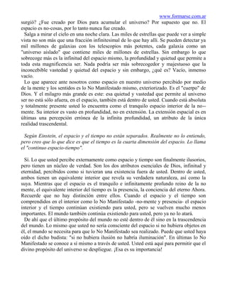 www.formarse.com.ar
surgió? ¿Fue creado por Dios para acumular el universo? Por supuesto que no. El
espacio es no-cosas, por lo tanto nunca fue creado.
  Salga a mirar el cielo en una noche clara. Las miles de estrellas que puede ver a simple
vista no son más que una fracción infinitesimal de lo que hay allí. Se pueden detectar ya
mil millones de galaxias con los telescopios más potentes, cada galaxia como un
"universo aislado" que contiene miles de millones de estrellas. Sin embargo lo que
sobrecoge más es la infinitud del espacio mismo, la profundidad y quietud que permite a
toda esta magnificencia ser. Nada podría ser más sobrecogedor y majestuoso que la
inconcebible vastedad y quietud del espacio y sin embargo, ¿qué es? Vacío, inmenso
vacío.
  Lo que aparece ante nosotros como espacio en nuestro universo percibido por medio
de la mente y los sentidos es lo No Manifestado mismo, exteriorizado. Es el "cuerpo" de
Dios. Y el milagro más grande es este: esa quietud y vastedad que permite al universo
ser no está sólo afuera, en el espacio, también está dentro de usted. Cuando está absoluta
y totalmente presente usted lo encuentra como el tranquilo espacio interior de la no--
mente. Su interior es vasto en profundidad, no en extensión. La extensión espacial es en
últimas una percepción errónea de la infinita profundidad, un atributo de la única
realidad trascendental.

  Según Einstein, el espacio y el tiempo no están separados. Realmente no lo entiendo,
pero creo que lo que dice es que el tiempo es la cuarta dimensión del espacio. Lo llama
el "continuo espacio-tiempo".

  Sí. Lo que usted percibe externamente como espacio y tiempo son finalmente ilusorios,
pero tienen un núcleo de verdad. Son los dos atributos esenciales de Dios, infinitud y
eternidad, percibidos como si tuvieran una existencia fuera de usted. Dentro de usted,
ambos tienen un equivalente interior que revela su verdadera naturaleza, así como la
suya. Mientras que el espacio es el tranquilo e infinitamente profundo reino de la no
mente, el equivalente interior del tiempo es la presencia, la conciencia del eterno Ahora.
Recuerde que no hay distinción entre ellos. Cuando el espacio y el tiempo son
comprendidos en el interior como lo No Manifestado -no-mente y presencia- el espacio
interior y el tiempo continúan existiendo para usted, pero se vuelven mucho menos
importantes. El mundo también continúa existiendo para usted, pero ya no lo atará.
  De ahí que el último propósito del mundo no esté dentro de él sino en la trascendencia
del mundo. Lo mismo que usted no sería consciente del espacio si no hubiera objetos en
él, el mundo se necesita para que lo No Manifestado sea realizado. Puede que usted haya
oído el dicho budista: "si no hubiera ilusión no habría iluminación". En últimas lo No
Manifestado se conoce a sí mismo a través de usted. Usted está aquí para permitir que el
divino propósito del universo se despliegue. ¡Esa es su importancia!
 